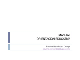 Módulo I
ORIENTACIÓN EDUCATIVA

      Paulina Hernández Ortega
   paulina.hernandez@upaep.mx
 