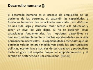 Desarrollo humano ():

El desarrollo humano es el proceso de ampliación de las
opciones de las personas, es expandir las c...