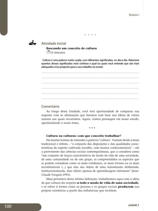Módulo I
j j j j
Atividade inicial
Buscando um conceito de cultura
15 minutos
Cultura é uma palavra muito usada, com diferentes significados, no dia-a-dia. Relacione
quantos desses significados você conhece e qual ou quais você entende que são mais
adequados e/ou propícios para o seu trabalho na escola:
.................................................................................................................
.................................................................................................................
.................................................................................................................
..................................................................................................................	
..................................................................................................................	
.................................................................................................................
Comentário
Ao longo desta Unidade, você terá oportunidade de comparar sua
resposta com as afirmações que faremos com base nas idéias de vários
autores aos quais recorremos. Agora, vamos prosseguir em nosso estudo,
aprofundando o nosso tema.
					 • • •
Cultura ou culturas: com que conceito trabalhar?
Há muitas formas de entender a palavra cultura. Variam desde a mais
tradicional e elitista – o conjunto das dis­posições e das qualidades carac­
terísticas do espírito cultivado (erudito, com muitos conheci­mentos) – até
a proveniente das ciências sociais contem­porâneas, que a considera como
um conjunto de traços carac­terísticos do modo de vida de uma sociedade,
de uma comu­ni­dade ou de um grupo, aí com­preendidos os as­pectos que
se podem considerar como os mais cotidianos, os mais triviais ou os mais
inconfessáveis (...) que não são objeto de uma transmissão deliberada,
institucionalizada, mas objeto apenas de aprendizagens informais (Jean-
Claude Forquin,1993).
Mais próximos desta última definição, trabalhamos aqui com a idéia
de que cultura diz respeito a todo o modo de vida de uma socie­dade,
e se refere à forma como as pessoas e os grupos sociais produzem sua
própria existência a partir das influências que recebem.
100 unidade5
 