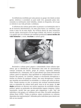Módulo I
As influências recebidas por uma pessoa ou grupo vão desde as mais
gerais, relativas à sociedade ou país onde vive, passando pelas re­la­
cionadas às instituições onde trabalha, estuda ou frequenta, até as que
se referem à sua vida privada e cotidiana.
A influência da cultura geral sobre as pessoas e as instituições não se
dá de maneira determinística, de cima para baixo; ao contrário, o que
existe é uma via de mão dupla. Na vivência diária de uma instituição
(escola, igreja, associação) e de um lugar (cidade, vila, bairro), as pes­soas
e os grupos que aí se formam vão também produzindo novos mo­dos de
vida humana e, assim, recriam a cultura geral.
Recriando a cultura geral, grupos e comunidades criam culturas espe­
cíficas, que se identificam por demonstrar uma série de carac­te­rísticas
comuns (conjunto de valores, grupo de crenças, expressões artísticas
se­melhantes etc.). Entretanto, não se pode afirmar que numa determinada
cultura, geral ou específica, haja igualdade no com­por­tamento e nas rea­
lizações das pessoas. Ao contrário, sempre se en­contrarão divergências e
tensões no interior de qualquer cultura. São essas divergências e tensões
que mantêm em movimento as sociedades e a cultura que nelas se desen­
volve. Dando mostras ou não, as pessoas não aceitam auto­maticamente
nem as expressões da cultura mais geral, nem as de seu grupo. As ver­
dades presentes no discurso nos setores superiores da sociedade (ciência,
política, igreja) ou praticadas em determinados lugares (empresa, clubes,
associações, escola) têm que passar pelo julgamento e pelo sim dos
indivíduos e dos grupos, no cotidiano de suas vidas. De modo semelhante,
afirma Hunt (1992): Todas as práticas, sejam econômicas ou culturais,
dependem das representações* utilizadas pelos indivíduos para darem sen­
tido ao seu mundo. 	
101unidade5
DelfimMartins
 