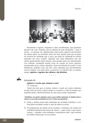 Módulo I
Resumindo o exposto, chegamos a duas considerações, que queremos
discutir com você. Primeiro, que no interior de uma instituição – como a
escola – as pessoas são influenciadas tanto pelos aspectos provenientes
da cultura geral, da sociedade como um todo, quanto pelo que se passa
na vivência da realidade que a cerca, que pode ser chamada de cultura
específica (no caso, escolar). Segundo, que essas influências não são
aceitas passivamente pelas pessoas, mas passam pela sua representação
e/ou reflexão, resultando muitas vezes na criação de novos aspectos,
incor­po­rados nessa cultura específica. Nesse movimento de receber e criar
in­fluências, podemos usar, por fim, uma expressão que pro­vavelmente
você já conhece: em cada escola, as pessoas e os coletivos são, ao mesmo
tempo, sujeitos e agentes da cultura e da história.
j j j j
Atividade 20
Cultura e escola: que relação é esta?
5 minutos
Tendo em vista que os termos cultura e escola são muito utilizados
no dia-a-dia da escola, aclarar ambos os conceitos e o tipo de relação que
mantêm ajuda o desenvolvimento de uma ação escolar competente.
Identifique, nas opções seguintes, quais as que melhor expressam as relações entre a
cultura e a sua escola, assinalando com um X a letra correspondente:
a)	 Sendo a minha escola uma instituição da sociedade brasileira, a cul­
tura dessa sociedade conduz a ação de todos na escola.
b) 	Os profissionais da minha escola recebem a influência da cultura da
sociedade brasileira (em termos de valores – o que é bom, o que é mau;
crenças – verdades e não-verdades) e reproduzem tudo o que recebem
da melhor forma para os seus alunos.
102 unidade5
Divulgação
 
