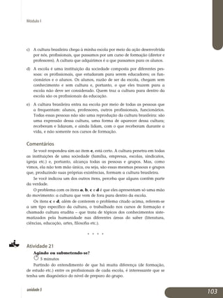 Módulo I
c) 	 A cultura brasileira chega à minha escola por meio da ação desen­volvida
por nós, profissionais, que passamos por um curso de formação (diretor e
professores). A cultura que adquirimos é a que passamos para os alunos.
d) 	 A escola é uma instituição da sociedade composta por diferentes pes­
soas: os profissionais, que estudaram para serem educadores; os fun­
cionários e o alunos. Os alunos, razão de ser da escola, chegam sem
conhecimento e sem cultura e, portanto, o que eles trazem para a
escola não deve ser considerado. Quem traz a cultura para dentro da
escola são os profissionais da educação.
e) 	 A cultura brasileira entra na escola por meio de todas as pessoas que
a frequentam: alunos, professores, outros profissionais, funcionários.
To­das essas pessoas não são uma reprodução da cultura brasileira: são
uma expressão dessa cultura, uma forma de aparecer dessa cultura;
receberam e lidaram, e ainda lidam, com o que receberam durante a
vida, e não somente nos cursos de formação.
Comentários
Se você respondeu sim ao item e, está certo. A cultura penetra em todas
as instituições de uma sociedade (família, empresas, escolas, sindicatos,
igreja etc.) e, portanto, alcança todas as pessoas e grupos. Mas, como
vi­mos, ela não tem mão única, ou seja, são essas mesmas pessoas e grupos
que, produzindo suas próprias existências, formam a cultura brasileira.
Se você indicou um dos outros itens, perceba que alguns contêm parte
da verdade.
O problema com os itens a, b, c e d é que eles apresentam só uma mão
do movimento: a cultura que vem de fora para dentro da escola.
Os itens c e d, além de conterem o problema citado acima, referem-se
a um tipo específico da cultura, o trabalhado nos cursos de formação e
chamado cultura erudita – que trata de tópicos dos conhecimentos siste­
matizados pela humanidade nas diferentes áreas do saber (literatura,
ciências, educação, artes, filosofia etc.).
j j j j
Atividade 21
Agindo ou submetendo-se?
5 minutos
Partindo do entendimento de que há muita diferença (de formação,
de estudo etc.) entre os profissionais de cada escola, é interessante que se
tenha um diagnóstico do nível de preparo do grupo.
103unidade5
 
