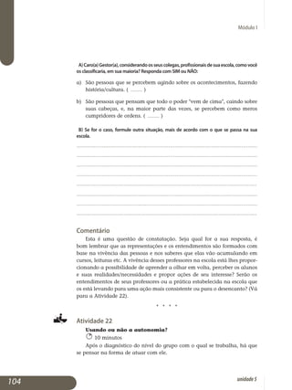 Módulo I
A)Caro(a)Gestor(a),considerandoosseuscolegas,profissionaisdesuaescola,comovocê
os classificaria, em sua maioria? Responda com SIM ou NÃO:
a) 	 São pessoas que se percebem agindo sobre os acontecimentos, fazendo
história/cultura. ( ........ )
b) 	 São pessoas que pensam que todo o poder vem de cima, caindo sobre
suas cabeças, e, na maior parte das vezes, se percebem como meros
cumpridores de ordens. ( ........ )
b) Se for o caso, formule outra situação, mais de acordo com o que se passa na sua
escola.
..................................................................................................................
..................................................................................................................
..................................................................................................................
..................................................................................................................
..................................................................................................................
..................................................................................................................
..................................................................................................................
..................................................................................................................
Comentário
Esta é uma questão de constatação. Seja qual for a sua resposta, é
bom lembrar que as representações e os entendimentos são formados com
base na vivência das pessoas e nos saberes que elas vão acumulando em
cursos, leituras etc. A vivência desses professores na escola está lhes propor­
cio­nando a possibilidade de aprender a olhar em volta, perceber os alunos
e suas realidades/necessidades e propor ações de seu interesse? Serão os
entendimentos de seus professores ou a prática estabelecida na escola que
os está levando para uma ação mais consistente ou para o desencanto? (Vá
para a Atividade 22).
j j j j
Atividade 22
Usando ou não a autonomia?
10 minutos
Após o diagnóstico do nível do grupo com o qual se trabalha, há que
se pensar na forma de atuar com ele.
104 unidade5
 
