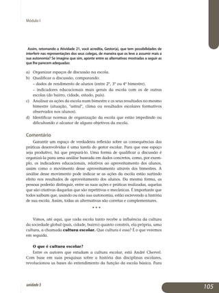 Módulo I
Assim, retomando a Atividade 21, você acredita, Gestor(a), que tem possibilidades de
interferir nas representações dos seus colegas, de maneira que os leve a assumir mais a
sua autonomia? Se imagina que sim, aponte entre as alternativas mostradas a seguir as
que lhe parecem adequadas:
a) 	Organizar espaços de discussão na escola.
b) 	 Qualificar a discussão, comparando:
	 – dados de rendimento de alunos (entre 2º, 3º ou 4º bimestre).
	 – indicadores educacionais mais gerais da escola com os de outras
escolas (do bairro, cidade, estado, país).
c) 	 Analisar as ações da escola num bimestre e os seus resultados no mesmo
bimestre (atuação, astral, clima ou resultados escolares formativos
observados nos alunos).
d) 	 Identificar normas de organização da escola que estão impedindo ou
dificultando o alcance de alguns objetivos da escola.
Comentário
Garantir um espaço de verdadeira reflexão sobre as consequências das
práticas desenvolvidas é uma tarefa do gestor escolar. Para que esse espaço
seja produtivo, há que prepará-lo. Uma forma de qualificar a discussão é
organizá-la para uma análise baseada em dados concretos, como, por exem­
plo, os indicadores educacionais, relativos ao aproveitamento dos alu­nos,
as­sim como o movimento desse aproveitamento através dos bi­mestres. A
análise desse movimento pode indicar se as ações da escola estão surtindo
efeito nos resultados de aproveitamento dos alunos. Da mesma forma, as
pessoas po­derão distinguir, entre as suas ações e práticas rea­lizadas, aquelas
que são cria­tivas daquelas que são repetitivas e me­cânicas. É importante que
todos saibam que, usando ou não sua au­tonomia, estão escrevendo a história
de sua escola. Assim, todas as al­­­­t­er­­nativas são corretas e complementares.
					 • • •	
Vimos, até aqui, que cada escola tanto recebe a influência da cultura
da sociedade global (país, cidade, bairro) quanto constrói, ela própria, uma
cultura, a chamada cultura escolar. Que cultura é essa? É o que veremos
em seguida.
O que é cultura escolar?
Entre os autores que estudam a cultura escolar, está André Chervel.
Com base em suas pesquisas sobre a história das disciplinas escolares,
revolucionou as bases do entendimento da função da escola básica. Para
105unidade5
 