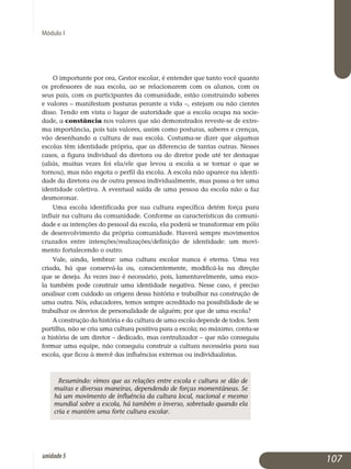 Módulo I
O importante por ora, Gestor escolar, é entender que tanto você quanto
os professores de sua escola, ao se relacionarem com os alunos, com os
seus pais, com os participantes da comunidade, estão construindo saberes
e valores – manifestam posturas perante a vida –, estejam ou não cientes
disso. Tendo em vista o lugar de autoridade que a escola ocupa na socie­
dade, a constância nos valores que são demonstrados reveste-se de extre­
ma importância, pois tais valores, assim como posturas, saberes e crenças,
vão desenhando a cultura de sua escola. Costuma-se dizer que algumas
escolas têm identidade própria, que as diferencia de tantas outras. Nesses
casos, a figura individual da diretora ou do diretor pode até ter destaque
(aliás, muitas vezes foi ela/ele que levou a escola a se tornar o que se
tornou), mas não esgota o perfil da escola. A escola não aparece na identi­
dade da diretora ou de outra pessoa individualmente, mas passa a ter uma
identidade coletiva. A eventual saída de uma pessoa da escola não a faz
desmoronar.
Uma escola identificada por sua cultura específica detém força para
influir na cultura da comunidade. Conforme as características da co­mu­ni­
dade e as intenções do pessoal da escola, ela poderá se transformar em pólo
de de­senvolvimento da própria comunidade. Haverá sempre mo­vimentos
cruzados entre intenções/realizações/definição de identidade: um movi­
mento for­talecendo o outro.
Vale, ainda, lembrar: uma cultura escolar nunca é eterna. Uma vez
criada, há que conservá-la ou, conscientemente, modificá-la na direção
que se deseja. Às vezes isso é necessário, pois, lamentavelmente, uma esco­
la também pode construir uma identidade negativa. Nesse caso, é preciso
analisar com cuidado as origens dessa história e trabalhar na construção de
uma outra. Nós, edu­cadores, temos sempre acreditado na possibilidade de se
trabalhar os desvios de personalidade de alguém; por que de uma escola?
A construção da história e da cultura de uma escola depende de todos. Sem
partilha, não se cria uma cultura positiva para a escola; no máximo, conta-se
a história de um diretor – dedicado, mas centralizador – que não conseguiu
formar uma equipe, não conseguiu construir a cultura necessá­ria para sua
escola, que ficou à mercê das influências externas ou indivi­dualistas.
Resumindo: vimos que as relações entre escola e cultura se dão de
muitas e diversas maneiras, dependendo de forças momentâneas. Se
há um movimento de influência da cultura local, nacional e mesmo
mundial sobre a escola, há também o inverso, sobretudo quando ela
cria e mantém uma forte cultura escolar.
107unidade5
 