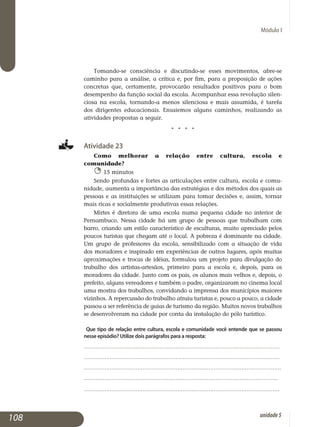 Módulo I
Tomando-se consciência e discutindo-se esses movimentos, abre-se
caminho para a análise, a crítica e, por fim, para a proposição de ações
con­­cretas que, certamente, provocarão resultados positivos para o bom
desempenho da função social da escola. Acompanhar essa revolução silen­
ciosa na escola, tornando-a menos silenciosa e mais assumida, é tarefa
dos dirigentes educacionais. Ensaiemos alguns caminhos, realizando as
atividades propostas a seguir.
j j j j
Atividade 23
Como melhorar a relação entre cultura, escola e
comunidade?
15 minutos
Sendo profundas e fortes as articulações entre cultura, escola e comu­
nidade, aumenta a importância das estratégias e dos métodos dos quais as
pessoas e as instituições se utilizam para tomar decisões e, assim, tornar
mais ricas e socialmente produtivas essas relações.
Mirtes é diretora de uma escola numa pequena cidade no interior de
Pernambuco. Nessa cidade há um grupo de pessoas que trabalham com
barro, criando um estilo característico de esculturas, muito apreciado pelos
poucos turistas que chegam até o local. A pobreza é dominante na cidade.
Um grupo de professores da escola, sensibilizado com a situação de vida
dos moradores e inspirado em experiências de outros lugares, após muitas
aproximações e trocas de idéias, formulou um projeto para divulgação do
trabalho dos artistas-artesãos, primeiro para a escola e, depois, para os
moradores da cidade. Junto com os pais, os alunos mais velhos e, depois, o
prefeito, alguns vereadores e também o padre, organizaram no cinema local
uma mostra dos trabalhos, convidando a imprensa dos municípios maiores
vizinhos. A repercussão do trabalho atraiu turistas e, pouco a pouco, a cidade
passou a ser referência de guias de turismo da região. Muitos novos trabalhos
se desenvolveram na cidade por conta da instalação do pólo turístico.
Que tipo de relação entre cultura, escola e comunidade você entende que se passou
nesse episódio? Utilize dois parágrafos para a resposta:
.................................................................................................................
.................................................................................................................
..................................................................................................................
................................................................................................................
.................................................................................................................			
108 unidade5
 
