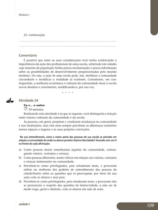 Módulo I
23. continuação
	................................................................................................................. 	
................................................................................................................. 	
Comentário
É possível que entre as suas considerações você tenha evidenciado a
importância da ação dos profissionais de uma escola, sobretudo em cidades
cuja maioria da população tenha pouca escolarização e pouca informação
sobre as possibilidades de desenvolvimento proporcionadas pelo mundo
moderno. Ou seja, a ação de uma escola pode, sim, mobilizar a comuni­da­de
circundante e modificar a realidade aí existente. Certamente, em ­ con­
trapartida, a melhoria econômica e cultural da comunidade trará à escola
novos desafios e crescimento, modificando-a, por sua vez.
j j j j
Atividade 24
Eu e... o outro
10 minutos
Realizando esta atividade e as que se seguem, você distinguirá a re­lação
entre valores culturais da comunidade e da escola.
As pessoas, em geral, propõem e conduzem mudanças na comunidade
e nas instituições, mas elas nem sempre percebem as diferenças existentes
nesses espaços e lugares e as suas próprias convicções.
No seu entendimento, como a maior parte das pessoas de sua escola se percebe em
relação à comunidade de onde os alunos provêm (bairro/vila/cidade)? Assinale com um X
na frente de cada afirmação:	
a)	 Como pessoas muito semelhantes àquelas da comunidade, co­mun­
gando valores, costumes e crenças.
b)	 Como pessoas diferentes, sendo críticos em relação aos valores, costumes
e crenças dominantes na comunidade.
c)	 Percebem-se como privilegiados, pois estudaram mais, e procuram
influir na melhoria dos padrões de entendimento das pessoas da
cidade/bairro sobre as questões que os preocupam, por meio da sua
ação com os alunos e seus pais.
d)	 Percebem-se como privilegiados, pois estudaram mais, e pro­curam não
se pronunciar a respeito das questões do bairro/cidade, a não ser de
modo vago, geral e abstrato, com os alunos em sala de aula.
109unidade5
 