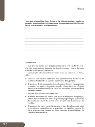 Módulo I
Como você acha que Maria Elisa, a diretora de Vila Bela, deve conduzir o trabalho na
escola para resolver as diferenças entre as culturas das quais os alunos provêm? Formule
duas ou três ações que você tentaria desenvolver:
.................................................................................................................
.................................................................................................................
.................................................................................................................
.................................................................................................................	.
..................................................................................................................
..................................................................................................................
..................................................................................................................
..................................................................................................................
..................................................................................................................
................................................................................................................. 											
Comentário
Essa situação mostra quão complexa uma escola pode ser. Mostra tam­
bém que, num curso de formação de docentes, poucas vezes se discu­tem
situações socialmente tão delicadas.
Entre as ações eficazes que foram desenvolvidas nas escolas de São Pau­lo,
estão:
a) 	 Discussão com todos os professores para reconhecimento da situação de
conflito instalada entre os alunos e recebimento de sugestões.
b) 	 Organização de atividades culturais escolares que abrissem espaço para as
expressões nas quais os alunos das camadas economicamente in­feriores
apresentavam mais competência, como, por exemplo, o futebol, a música
rap, a capoeira etc.
c) 	 Valorização do uso do uniforme escolar.
d) 	 Aumento do número de turmas com aulas de reforço ou recu­peração,
fora do horário normal, de forma a ajustar as programações curricu­lares
das escolas de origem dos alunos com a programação da escola que os
recebeu.
e) 	 Organização de festas comunitárias com os pais dos alunos, nas quais
os socialmente mais diferentes se envolviam em trabalhos comuns, de
forma a permitir que dessem aos filhos exemplos de possibilidades da
convivência democrática.
112 unidade5
 