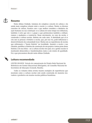 Módulo I
Resumo
Nesta última Unidade, tratamos do complexo conceito de cultura e da
ainda mais complexa relação entre a escola e a cultura. Dentre os diversos
conceitos de cultura, ficamos com o que melhor considera a dinâmica da
ação humana na sua construção: se a cultura de nosso tempo nos influen­cia,
também é certo que nós e o grupo a que pertencemos também a influen­
ciamos e ajudamos a construí-la. Nesse movimento, no caso da escola, é
construída a cultura escolar, distinta em cada uma. A identidade que aí se
cria une as pessoas e fortalece a escola, que, por sua vez, pode influenciar o
desenvolvimento da comunidade local. Muitas são as experiências de escolas
que sobressaem e fazem história na localidade. Assumir a escola e sua
clientela, partilhar a história da construção de um projeto e tomar posse dessa
história e de seus feitos – eis a cultura escolar em ação; eis a gestão escolar se
mostrando democrática e transformadora rumo a um ensino de qualidade.
Foi o que procuramos discutir nesta última Unidade.
Leitura recomendada
GESTÃO EM REDE. Veículo de comunicação do Projeto Rede Nacional de
Referência em Gestão Educacional (Renageste), do Conselho Nacional de
Secretários de Educação (Consed), Brasília.
Todos os volumes desta revista trazem exemplos de experiências que
mostram como a cultura escolar está sendo construída de maneira ino­
vadora e produtiva em muitas escolas públicas brasileiras.
113unidade5
 