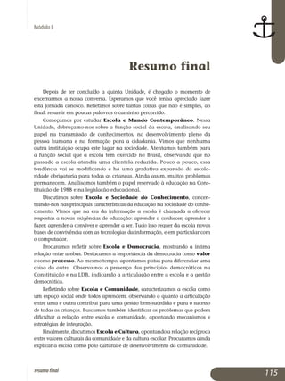 Módulo I
Resumo final
Depois de ter concluído a quinta Unidade, é chegado o momento de
encerrarmos a nossa conversa. Esperamos que você tenha apreciado fazer
esta jornada conosco. Refletimos sobre tantas coisas que não é simples, ao
final, resumir em poucas palavras o caminho percorrido.
Começamos por estudar Escola e Mundo Contemporâneo. Nessa
Unidade, debruçamo-nos sobre a função social da escola, analisando seu
papel na transmissão de conhecimentos, no desenvolvimento pleno da
pessoa humana e na formação para a cidadania. Vimos que nenhuma
outra ins­tituição ocupa este lugar na sociedade. Atentamos também para
a função social que a escola tem exercido no Brasil, observando que no
passado a escola atendia uma clientela reduzida. Pouco a pouco, essa
tendência vai se modificando e há uma gradativa expansão da escola­
ridade obrigatória para todas as crianças. Ainda assim, muitos problemas
permanecem. Analisamos também o papel reservado à educação na Cons­
tituição de 1988 e na legislação educacional.
Discutimos sobre Escola e Sociedade do Conhecimento, concen­
trando-nos nas principais características da educação na sociedade do conhe­
cimento. Vimos que na era da informação a escola é chamada a oferecer
respostas a novas exigências de educação: aprender a conhecer; aprender a
fazer; aprender a conviver e aprender a ser. Tudo isso requer da escola novas
bases de convivência com as tecnologias da informação, e em particular com
o computador.
Procuramos refletir sobre Escola e Democracia, mostrando a íntima
relação entre ambas. Destacamos a importância da democracia como va­lor
e como processo. Ao mesmo tempo, apontamos pistas para diferen­ciar uma
coisa da outra. Observamos a presença dos princípios demo­crá­ticos na
Constituição e na LDB, indicando a articulação entre a escola e a gestão
democrática.
Refletindo sobre Escola e Comunidade, caracterizamos a escola como
um espaço social onde todos aprendem, observando o quanto a articulação
entre uma e outra contribui para uma gestão bem-sucedida e para o sucesso
de todas as crianças. Buscamos também identificar os pro­ble­mas que podem
dificultar a relação entre escola e comunidade, apon­tando mecanismos e
estratégias de integração.
Finalmente, discutimos Escola e Cultura, apontando a relação recíproca
entre valores culturais da comunidade e da cultura escolar. Pro­curamos ainda
explicar a escola como pólo cultural e de desen­volvimento da comunidade.
115resumofinal
 