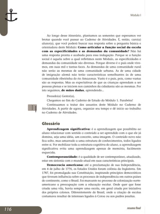 Módulo I
Ao longo desse itinerário, plantamos as sementes que esperamos ver
brotar quando você passar ao Caderno de Atividades. É, então, caro(a)
aluno(a), que você poderá buscar sua resposta sobre a pergunta básica e
orientadora deste Módulo: Como articular a função social da escola
com as especificidades e as demandas da comunidade? Não há
uma resposta pronta e acabada para essa indagação. Porque se a função
social é aquela sobre a qual refletimos neste Módulo, as especificidades e
de­mandas da comunidade são diversas. Porque diverso é o país onde vive­
mos, em suas mil e tantas faces. As demandas de uma comunidade rural
não serão as mesmas de uma comunidade urbana. As de uma cidade
de imigração alemã não terão características semelhantes às de uma
co­munidade ribeirinha do rio Amazonas. Vasto é o país, pois, como vastas
são as respostas. Mas as expectativas de que as crianças aprendam a ser
pessoas plenas e se iniciem nos caminhos da cidadania são as mesmas. Por
isto seguimos, de mãos dadas, aprendendo...
Prezado(a) Gestor(a),
Chegamos ao fim do Caderno de Estudo do Módulo 1. Parabéns!
Continuamos a tratar dos assuntos deste Módulo no Caderno de
Atividades. A partir de agora, organize seu tempo e dê início ao trabalho
no Caderno de Atividades.
Glossário
Aprendizagem significativa: é a aprendizagem que possibilita ao
aluno relacionar com sentido o conteúdo a ser aprendido com o que ele já
domina, seja uma idéia, um conceito, uma imagem. O conteúdo novo não
fica solto, mas amarrado a uma estrutura de conhecimentos, todos ligados
entre si. Por mobilizar toda a estrutura cognitiva do aluno, a aprendizagem
significativa evita uma aprendizagem apenas de memória, facilmente
esquecida.
Contemporaneidade: é a qualidade de ser contemporâneo, atualizado,
estar em sintonia com o mundo atual em suas características principais.
Democracia americana: até a proclamação de sua Independência,
em 4 de julho de 1776, os Estados Unidos foram colônia da Inglaterra. Em
1787, foi promulgada sua Constituição, inspirando princípios democráticos
que tiveram influência sobre os processos de independência em outros países
do continente, como o Brasil. Foi marcante no processo de colonização norte-
americano a preocupação com a educação escolar. Onde quer que fosse
criada uma vila, havia sempre uma escola, em geral criada por iniciativa
dos próprios colonos. Diferentemente do Brasil, onde a criação de escolas
costumava resultar de interesses ligados à Coroa ou aos padres jesuítas.
116 resumofinal
 
