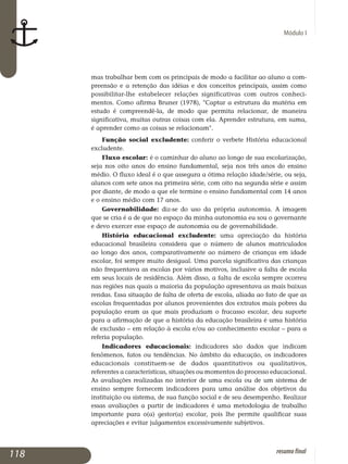Módulo I
mas tra­balhar bem com os principais de modo a facilitar ao aluno a com­
preensão e a retenção das idéias e dos conceitos principais, assim como
possibilitar-lhe estabelecer relações significativas com outros conhe­ci­
mentos. Como afirma Bruner (1978), Captar a estrutura da matéria em
es­tu­do é compreendê-la, de modo que permita relacionar, de maneira
signi­ficativa, muitas outras coisas com ela. Aprender estrutura, em suma,
é apren­der como as coisas se relacionam.
Função social excludente: conferir o verbete História educacional
excludente.
Fluxo escolar: é o caminhar do aluno ao longo de sua escolarização,
seja nos oito anos do ensino fundamental, seja nos três anos do ensino
médio. O fluxo ideal é o que assegura a ótima relação idade/série, ou seja,
alunos com sete anos na primeira série, com oito na segunda série e assim
por diante, de modo a que ele termine o ensino fundamental com 14 anos
e o ensino médio com 17 anos.
Governabilidade: diz-se do uso da própria autonomia. A imagem
que se cria é a de que no espaço da minha autonomia eu sou o governante
e devo exercer esse espaço de autonomia ou de governabilidade.
História educacional excludente: uma apreciação da história
educacional brasileira considera que o número de alunos matriculados
ao longo dos anos, comparativamente ao número de crianças em idade
es­colar, foi sempre muito desigual. Uma parcela significativa das crianças
não frequentava as escolas por vários motivos, inclusive a falta de escola
em seus locais de residência. Além disso, a falta de escola sempre ocorreu
nas regiões nas quais a maioria da população apresentava as mais baixas
rendas. Essa situação de falta de oferta de escola, aliada ao fato de que as
escolas frequentadas por alunos provenientes dos extratos mais pobres da
população eram as que mais produziam o fracasso escolar, deu suporte
para a afirmação de que a história da educação brasileira é uma história
de exclusão – em relação à escola e/ou ao conhecimento escolar – para a
referia população.
Indicadores educacionais: indicadores são dados que indicam
fenômenos, fatos ou tendências. No âmbito da educação, os indicadores
educacionais constituem-se de dados quantitativos ou qualitativos,
re­ferentes a características, situações ou momentos do processo edu­cacional.
As avaliações realizadas no interior de uma escola ou de um sistema de
en­sino sempre fornecem indicadores para uma análise dos objetivos da
ins­tituição ou sistema, de sua função social e de seu desem­penho. Realizar
essas avaliações a partir de indicadores é uma metodologia de trabalho
importante para o(a) gestor(a) escolar, pois lhe permite qualificar suas
aprecia­ções e evitar julgamentos excessivamente subjetivos.
118 resumofinal
 