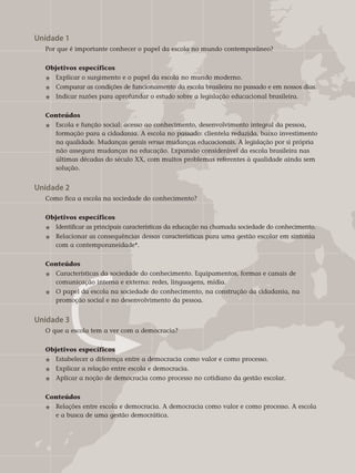 Unidade 1	
Por que é importante conhecer o papel da escola no mundo contemporâneo?
Objetivos específicos	
j 	Explicar o surgimento e o papel da escola no mundo moderno.
j 	 Comparar as condições de funcionamento da escola brasileira no passado e em nossos dias.
j 	 Indicar razões para aprofundar o estudo sobre a legislação educacional brasileira.	
Conteúdos
j 	Escola e função social: acesso ao conhecimento, desenvolvimento integral da pessoa,
	 formação para a cidadania. A escola no passado: clientela reduzida, baixo investimento
	 na qualidade. Mudanças gerais versus mudanças educacionais. A legislação por si própria
	 não assegura mudanças na educação. Expansão considerável da escola brasileira nas
	 últimas décadas do século XX, com muitos problemas referentes à qualidade ainda sem 	
	 solução.
Unidade 2	
Como fica a escola na sociedade do conhecimento?
Objetivos específicos	
j 	Identificar as principais características da educação na chamada sociedade do conhe­cimento.
j 	 Relacionar as consequências dessas características para uma gestão escolar em sintonia 	
	 com a contemporaneidade*.	
Conteúdos
j 	 Características da sociedade do conhecimento. Equipamentos, formas e canais de 		
	 comunicação interna e externa: redes, linguagens, mídia.
j 	O papel da escola na sociedade do conhecimento, na construção da cidadania, na 		
	 promoção social e no desenvolvimento da pessoa.
Unidade 3	
O que a escola tem a ver com a democracia?
Objetivos específicos	
j 	Estabelecer a diferença entre a democracia como valor e como processo.
j 	Explicar a relação entre escola e democracia.
j 	Aplicar a noção de democracia como processo no cotidiano da gestão escolar.	
Conteúdos
j 	 Relações entre escola e democracia. A democracia como valor e como processo. A escola 	
	 e a busca de uma gestão democrática.
 