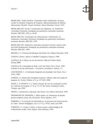 Módulo I
BRASIL.MEC. Projeto Nordeste. Chamada à ação combatendo o fracasso
escolar no Nordeste. Programa de Pesquisa e Operacionalização de Políticas
Educacionais. Brasília: Projeto Nordeste, Banco Mundial, Unicef, 1997.
BRASIL.MEC.SEF. Escola e constituição da cidadania. In: Parâmetros
Curriculares Nacionais: introdução aos parâmetros curriculares nacionais.
Brasília: MEC/SEF, 1997, p. 44-49.
BRASIL.MEC.SEF. Tecnologias da comunicação e informação. In:
Parâmetros Curriculares Nacionais: introdução aos parâmetros curriculares
nacionais. Brasília: MEC/SEF, 1997.
BRASIL.MEC.SEF. Parâmetros curriculares nacionais: terceiro e quarto ciclos
do ensino fundamental. Introdução aos parâmetros curriculares nacionais.
Brasília: MEC/SEF, 1998.
BRUNER, J. S. O Processo da Educação. São Paulo: Cia. Editora Nacional, 1978.
CANIVEZ, Patrice. Educar o Cidadão? Campinas: Papirus, 1998.
CASTELLS, M. A África na era da internet. Folha de S.Paulo, Mais!,
20.ago.2000.
CASTELLS, M. A Sociedade em Rede. 3.ed. São Paulo: Paz e Terra, 1999.
Coleção A era da informação – economia, sociedade e cultura, v.1.
CASTORIADIS, C. A Instituição Imaginária da Sociedade. São Paulo: Paz e
Terra, 1982.
CHERVEL, A. História das Disciplinas Escolares: reflexões sobre um campo de
pesquisa. In: Teoria e Prática, nº 2, p. 177-229, 1990.
DAVIS, C.  SPOSITO, Y. L. Papel e função do erro na avaliação escolar.
In: Cadernos de Pesquisa, nº 74, p. 71-75. São Paulo: Fundação Carlos
Chagas, ago.1990.
DEWEY, J. Democracia e Educação. São Paulo: Cia. Editora Nacional, 1959.
DRUMMOND DE ANDRADE, C. Mãos dadas. In: Sentimento do Mundo:
poesia completa e prosa. Rio de Janeiro: Nova Aguilar, 1977.
FERREIRO, E. A revolução da informática e os processos de leitura/escrita.
In: Pátio – Revista Pedagógica, ano 3, nº 9, p. 59-63, maio./jul.1999.
FORQUIN, J. C. Escola e Cultura: as bases sociais e epistemológicas do
conhecimento escolar. Porto Alegre: Artes Médicas, 1993.
121resumofinal
 