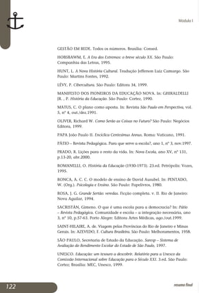 Módulo I
GESTÃO EM REDE. Todos os números. Brasília: Consed.
HOBSBAWM, E. A Era dos Extremos: o breve século XX. São Paulo:
Companhia das Letras, 1995.
HUNT, L. A Nova História Cultural. Tradução Jefferson Luiz Camargo. São
Paulo: Martins Fontes, 1992.
LÉVY, P. Cibercultura. São Paulo: Editora 34, 1999.
MANIFESTO DOS PIONEIROS DA EDUCAÇÃO NOVA. In: GHIRALDELLI
JR. , P. História da Educação. São Paulo: Cortez, 1990.
MATUS, C. O plano como aposta. In: Revista São Paulo em Perspectiva, vol.
5, nº 4, out./dez.1991.
OLIVER, Richard W. Como Serão as Coisas no Futuro? São Paulo: Negócios
Editora, 1999.
PAPA João Paulo II. Encíclica Centesimus Annus. Roma: Vaticano, 1991.
PÁTIO – Revista Pedagógica. Para que serve a escola?, ano 1, nº 3, nov.1997.
PRADO, R. Lições para o resto da vida. In: Nova Escola, ano XV, nº 131,
p.13-20, abr.2000.
ROMANELLI, O. História da Educação (1930-1973). 23.ed. Petrópolis: Vozes,
1995.
RONCA, A. C. C. O modelo de ensino de David Ausubel. In: PENTADO,
W. (Org.). Psicologia e Ensino. São Paulo: Papelivros, 1980.
ROSA, J. G. Grande Sertão: veredas. Ficção completa. v. II. Rio de Janeiro:
Nova Aguilar, 1994.
SACRISTÁN, Gimeno. O que é uma escola para a democracia? In: Pátio
– Revista Pedagógica. Comunidade e escola – a integração necessária, ano
3, nº 10, p.57-63. Porto Alegre: Editora Artes Médicas, ago./out.1999.
SAINT-HILAIRE, A. de. Viagem pelas Províncias do Rio de Janeiro e Minas
Gerais. In: AZEVEDO, F. Cultura Brasileira. São Paulo: Melhoramentos, 1958.
SÃO PAULO, Secretaria de Estado da Educação. Saresp – Sistema de
Avaliação do Rendimento Escolar do Estado de São Paulo, 1997.
UNESCO. Educação: um tesouro a descobrir. Relatório para a Unesco da
Comissão Internacional sobre Educação para o Século XXI. 3.ed. São Paulo:
Cortez; Brasília: MEC, Unesco, 1999.
122 resumofinal
 