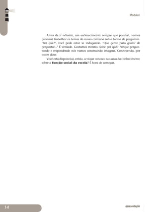 Módulo I
apresentação
Antes de ir adiante, um esclarecimento: sempre que possível, vamos
procurar trabalhar os temas da nossa conversa sob a forma de perguntas.
Por quê?, você pode estar se indagando. Que gente para gostar de
pergunta!... É verdade. Gostamos mesmo. Sabe por quê? Porque pergun­
tando e respondendo nós vamos construindo imagens. Conhecendo, por
assim dizer.
Você está disposto(a), então, a viajar conosco nas asas do conhecimento
sobre a função social da escola? É hora de começar.
14
 