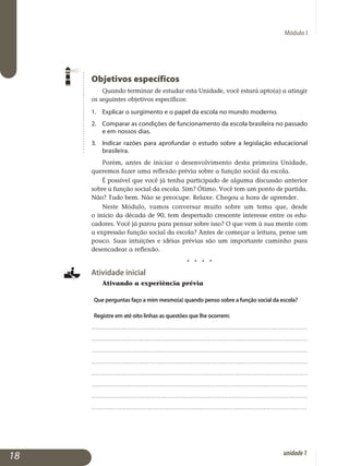 Módulo I
Objetivos específicos
Quando terminar de estudar esta Unidade, você estará apto(a) a atingir
os seguintes objetivos específicos:
1.	 Explicar o surgimento e o papel da escola no mundo moderno.
2.	 Comparar as condições de funcionamento da escola brasileira no pas­sado
e em nossos dias.
3.	 Indicar razões para aprofundar o estudo sobre a legislação educacional
brasileira.
Porém, antes de iniciar o desenvolvimento desta primeira Unidade,
queremos fazer uma reflexão prévia sobre a função social da escola.
É possível que você já tenha participado de alguma discussão anterior
sobre a função social da escola. Sim? Ótimo. Você tem um ponto de partida.
Não? Tudo bem. Não se preocupe. Relaxe. Chegou a hora de aprender.
Neste Módulo, vamos conversar muito sobre um tema que, desde
o início da década de 90, tem despertado crescente interesse entre os edu­
cadores. Você já parou para pensar sobre isso? O que vem à sua mente com
a expressão função social da escola? Antes de começar a leitura, pense um
pouco. Suas intuições e idéias prévias são um importante caminho para
de­sencadear a reflexão.
j j j j
Atividade inicial
Ativando a experiência prévia
Que perguntas faço a mim mesmo(a) quando penso sobre a função social da escola?
Registre em até oito linhas as questões que lhe ocorrem:
.................................................................................................................
.................................................................................................................
.................................................................................................................
.................................................................................................................
.................................................................................................................
.................................................................................................................
.................................................................................................................
..................................................................................................................
18 unidade1
 