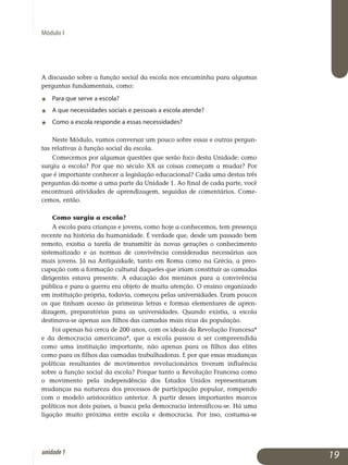 Módulo I
A discussão sobre a função social da escola nos encaminha para al­gumas
perguntas fundamentais, como:
j	 Para que serve a escola?
j	 A que necessidades sociais e pessoais a escola atende?
j	 Como a escola responde a essas necessidades?
Neste Módulo, vamos conversar um pouco sobre essas e outras per­gun­
tas relativas à função social da escola.
Comecemos por algumas questões que serão foco desta Unidade: como
surgiu a escola? Por que no século XX as coisas começam a mu­dar? Por
que é importante conhecer a legislação educacional? Cada uma destas três
perguntas dá nome a uma parte da Unidade 1. Ao final de cada parte, você
encontrará atividades de aprendizagem, seguidas de comentários. Co­me­
cemos, então.
Como surgiu a escola?
A escola para crianças e jovens, como hoje a conhecemos, tem presença
recente na história da humanidade. É verdade que, desde um passado bem
remoto, existia a tarefa de transmitir às novas gerações o conhecimento
sistematizado e as normas de convivência consideradas necessárias aos
mais jovens. Já na Antiguidade, tanto em Roma como na Grécia, a preo­
cupação com a formação cultural daqueles que iriam constituir as camadas
dirigentes estava presente. A educação dos meninos para a con­vivência
pública e para a guerra era objeto de muita atenção. O ensino organizado
em instituição própria, todavia, começou pelas universidades. Eram poucos
os que tinham acesso às primeiras letras e formas elementares de apren­
dizagem, preparatórias para as universidades. Quando existia, a es­cola
destinava-se apenas aos filhos das camadas mais ricas da população.
Foi apenas há cerca de 200 anos, com os ideais da Revolução Francesa*
e da democracia americana*, que a escola passou a ser compreendida
como uma instituição importante, não apenas para os filhos das elites
como para os filhos das camadas trabalhadoras. E por que essas mudanças
políticas resultantes de movimentos revolucionários tiveram influência
sobre a função social da escola? Porque tanto a Revolução Francesa como
o movimento pela independência dos Estados Unidos representaram
mudanças na natureza dos processos de participação popular, rompendo
com o modelo aristocrático anterior. A partir desses importantes marcos
políticos nos dois países, a busca pela democracia intensificou-se. Há uma
ligação muito próxima entre escola e democracia. Por isso, costuma-se
19unidade1
 