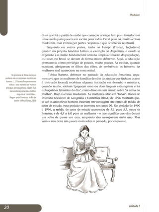 Módulo I
Na província de Minas Gerais as
senhoras não se costumam mostrar aos
homens (...). Fizemos frequentemente
visitas a seus maridos que eram os
principais personagens da cidade: mas
não avistamos uma única mulher.
Auguste de Saint-Hilaire,
Viagem pelas Províncias do Rio de
Janeiro e Minas Gerais, 1830
dizer que foi a partir de então que começou a longa luta para transformar
uma escola para poucos em escola para todos. De lá para cá, muitas coisas
mudaram, mas vamos por partes. Vejamos o que aconteceu no Brasil.
Enquanto em outros países, tanto na Europa (França, Inglaterra)
quan­to na própria América Latina, a exemplo da Argentina, a escola se
expan­dia e o ensino fundamental atendia amplas camadas da população,
as coisas no Brasil se davam de forma muito diferente. Aqui, a educação
permanecia como privilégio de poucos, muito poucos. As escolas, quando
existiam, abrigavam os filhos das elites, de preferência os homens. As
mulheres mal apareciam na cena social.
Tobias Barreto, defensor no passado da educação feminina, ar­gu­
mentava que as mulheres de famílias de elite (as únicas que tinham acesso
à instrução formal) recebiam alguma iniciação em desenho e mú­sica e,
quando muito, sabiam gaguejar uma ou duas línguas estrangeiras e ler
as bagatelas literárias do dia, como disse em um ensaio sobre A alma da
mulher. Hoje as coisas mudaram. As mulheres estão em todas. Dados do
Instituto Brasileiro de Geografia e Estatística (IBGE) de 1996 mostram que,
se até os anos 80 os homens estavam em vantagem em termos de média de
anos de estudo, essa posição se inverteu nos anos 90. No período de 1990
a 1996, a média de anos de estudo aumentou de 5,1 para 5,7, entre os
homens; e de 4,9 a 6,0 para as mulheres – o que significa que elas deram
um salto de quase um ano, enquanto eles avançavam meio ano. Mas
vamos nos deter um pouco mais sobre o passado, por enquanto.
20 unidade1
 