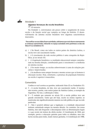 Módulo I
Atividade 1
Algumas heranças da escola brasileira
10 minutos
Na Unidade 1, conversamos um pouco sobre o surgimento de nossa
escola e da função social que cumpriu ao longo da história. O desen­
vol­vi­mento do sistema escolar brasileiro teve algumas características
marcantes.
Paraverificarseessasidéiasforamassimiladas,solicitamosquevocêobserveatentamente
as sentenças apresentadas, indicando no espaço assinalado entre parênteses se elas são
falsas (F) ou verdadeiras (V):
a)	 ( ) No Brasil, como em todos os outros países da América Latina, a
es­cola teve um nascimento tardio.	
b)	 ( ) O crescimento da rede escolar pública é uma conquista da Repú­
blica, já no século XX.	
c)	 ( ) A legislação brasileira e a realidade educacional sempre ca­minha­
ram na mesma direção, contribuindo para o crescimento e a melhoria
do sistema escolar.	
d)	 ( ) Por muito tempo, as escolas sobreviveram à custa de soluções pre­
cárias e improvisadas.
e)	 ( ) As mulheres nem sempre tiveram o mesmo acesso que os homens à
educação escolar. Hoje, entretanto, a presença da população femi­nina
na escola é superior à masculina.	
Comentário
Confira se você acertou as questões, indicando Falso (F) ou Verdadeiro (V):
a) 	 F – A escola brasileira, de fato, teve um nascimento tardio. O mesmo
não ocorreu, porém, com outros países da América Latina, a exemplo da
Argentina. Por isso, a afirmação é falsa.
b) 	 V – É verdade que somente no século XX a escola pública teve um
grande crescimento. Tanto que até hoje, exceto no ensino superior, as
matrículas são significativamente maiores na rede pública do que na rede
particular.
c) 	 F – Não é possível afirmar que a legislação e a realidade educacional
tenham caminhado sempre na mesma direção. Ao contrário. Em nossa
história, tem sido frequente o descompasso entre as determinações legais
e o que ocorre em termos da oferta escolar. A Constituição de 1824, por
exem­plo, previa a educação gratuita para todos os cidadãos, mas não
havia escolas para todos, muito menos gratuitas. A Constituição de 1988,
22 unidade1
 