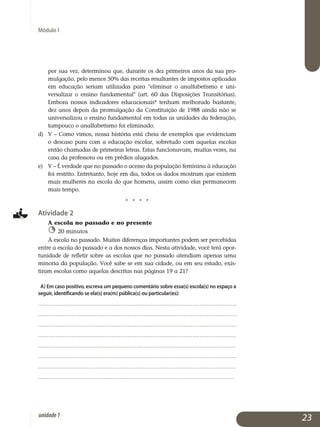 Módulo I
por sua vez, determinou que, durante os dez primeiros anos da sua pro­
mulgação, pelo menos 50% das receitas resultantes de impostos aplicadas
em educação seriam utilizadas para eliminar o analfabetismo e uni­
versalizar o ensino fundamental (art. 60 das Disposições Transi­tórias).
Em­bora nossos indicadores educacionais* tenham melho­rado bas­tante,
dez anos depois da promulgação da Constituição de 1988 ainda não se
uni­versalizou o ensino fundamental em todas as unidades da federação,
tampouco o analfabetismo foi eliminado.
d) 	 V – Como vimos, nossa história está cheia de exemplos que eviden­ciam
o descaso para com a educação escolar, sobretudo com aquelas escolas
então chamadas de primeiras letras. Estas funcionavam, muitas vezes, na
casa da professora ou em prédios alugados.
e) 	 V – É verdade que no passado o acesso da população feminina à educação
foi restrito. Entretanto, hoje em dia, todos os dados mostram que existem
mais mulheres na escola do que homens, assim como elas permanecem
mais tempo.
j j j j
Atividade 2
A escola no passado e no presente
20 minutos
A escola no passado. Muitas diferenças importantes podem ser percebidas
entre a escola do passado e a dos nossos dias. Nesta atividade, você terá opor­
tunidade de refletir sobre as escolas que no passado atendiam apenas uma
minoria da população. Você sabe se em sua cidade, ou em seu estado, exis­
tiram escolas como aquelas descritas nas páginas 19 a 21?
a) Em caso positivo, escreva um pequeno comentário sobre essa(s) escola(s) no espaço a
seguir, identificando se ela(s) era(m) pública(s) ou particular(es):
.................................................................................................................
.................................................................................................................
.................................................................................................................
.................................................................................................................
.................................................................................................................	.
..................................................................................................................
..................................................................................................................
.................................................................................................................
23unidade1
 