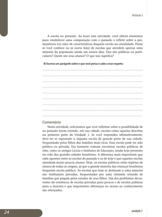 Módulo I
A escola no presente. Ao fazer esta atividade, você obterá elementos
para estabelecer uma comparação com o passado e refletir sobre a per­
manência (ou não) de características daquela escola na atualidade. Pense
se você conhece ou já ouviu falar de escolas que atendem apenas uma
minoria da população ainda em nossos dias. Elas são públicas ou parti­
culares? Quem são seus alunos? O que isso significa?
b) Escreva um parágrafo sobre o que você pensa e sabe a esse respeito:
.............................................................................................................
.............................................................................................................
.............................................................................................................
.............................................................................................................
.............................................................................................................
.............................................................................................................
.............................................................................................................
.............................................................................................................
.............................................................................................................
Comentário
Nesta atividade, solicitamos que você refletisse sobre a possibilidade de
no passado terem existido, em sua cidade, escolas como aquelas descritas
na primeira parte da Unidade 1. Se você respondeu afirmativamente,
deve ter se reportado a alguma escola de grande porte de sua cidade,
fre­quentada pelos filhos das famílias mais ricas. Essa escola pode ter sido
pú­blica ou privada. Era bastante comum encontrar escolas públicas de
elite, como os antigos Liceus e Institutos de Educação, ainda hoje presentes
na vida das grandes cidades brasileiras. A diferença mais importante que
cabe apontar entre as escolas do passado e as de hoje é que aquelas escolas
atendiam muito poucos alunos. Hoje, as escolas públicas estão repletas de
alunos de todas as origens, já que a grande maioria das crianças brasileiras
frequenta escola pública. As escolas que hoje se destinam a uma minoria
são instituições privadas, frequentadas por uma clientela oriunda de
famílias que pagam pelos estudos de seus filhos. Um dos problemas decor­
rentes da existência de escolas privadas para poucos e de escolas públicas
para a maioria é que importantes diferenças no acesso ao conhecimento
são reforçadas.
24 unidade1
 