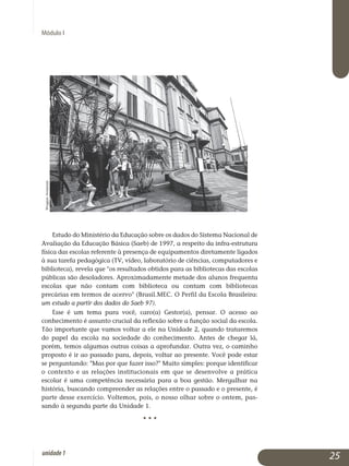 Módulo I
Estudo do Ministério da Educação sobre os dados do Sistema Nacional de
Avaliação da Educação Básica (Saeb) de 1997, a respeito da infra-es­trutura
física das escolas referente à presença de equipamentos dire­tamente ligados
à sua tarefa pedagógica (TV, vídeo, laboratório de ciências, com­putadores e
biblioteca), revela que os resultados obtidos para as biblio­tecas das escolas
públicas são desoladores. Aproximadamente metade dos alu­nos frequenta
escolas que não contam com biblioteca ou contam com bi­bliotecas
precárias em termos de acervo (Brasil.MEC. O Perfil da Escola Bra­sileira:
um estudo a partir dos dados do Saeb 97).
Esse é um tema para você, caro(a) Gestor(a), pensar. O acesso ao
conhecimento é assunto crucial da reflexão sobre a função social da escola.
Tão importante que vamos voltar a ele na Unidade 2, quando trataremos
do papel da escola na sociedade do conhecimento. Antes de chegar lá,
porém, temos algumas outras coisas a aprofundar. Outra vez, o caminho
proposto é ir ao passado para, depois, voltar ao presente. Você pode estar
se perguntando: Mas por que fazer isso? Muito simples: porque identificar
o contexto e as relações institucionais em que se desenvolve a prática
escolar é uma competência necessária para a boa gestão. Mergulhar na
história, buscando compreender as relações entre o passado e o presente, é
parte desse exercício. Voltemos, pois, o nosso olhar sobre o ontem, pas­
sando à segunda parte da Unidade 1.
• • •
25unidade1
WagnerAvancini
 