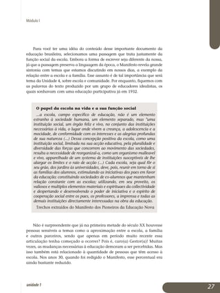 Módulo I
Para você ter uma idéia do conteúdo desse importante documento da
educação brasileira, selecionamos uma passagem que trata justamente da
função social da escola. Embora a forma de escrever seja diferente da nossa,
já que a passagem preserva a linguagem da época, o Manifesto reve­la grande
sintonia com temas que estamos discutindo em nossos dias, a exemplo da
relação entre a escola e a família. Esse assunto é de tal impor­tância que será
tema da Unidade 4, sobre escola e comunidade. Por enquanto, fiquemos com
as palavras do texto produzido por um grupo de educadores idealistas, os
quais sonhavam com uma educação participativa já em 1932.
O papel da escola na vida e a sua função social
...a escola, campo específico de educação, não é um elemento
estranho à sociedade humana, um elemento separado, mas uma
instituição social, um órgão feliz e vivo, no conjunto das instituições
necessárias à vida, o lugar onde vivem a creança, a adolescencia e a
mocidade, de conformidade com os interesses e as alegrias profundas
de sua natureza (...) Dessa concepção positiva da escola, como uma
instituição social, limitada na sua acção educativa, pela pluralidade e
diversidade das forças que concorrem ao movimento das sociedades,
resulta a necessidade de reorganizal-a, como um organismo malleavel
e vivo, apparelhado de um systema de instituições susceptiveis de lhe
alargar os limites e o raio de acção (...) Cada escola, seja qual fôr o
seu gráo, dos jardins às universidades, deve, pois, reunir em torno de si
as familias dos alumnos, estimulando as iniciativas dos paes em favor
da educação; constituindo sociedades de ex-alumnos que mantenham
re­lação constante com as escolas; utilizando, em seu proveito, os
valiosos e multiplos elementos materiais e espirituaes da collectividade
e des­pertando e desenvolvendo o poder de iniciativa e o espirito de
co­ope­ração social entre os paes, os professores, a imprensa e todas as
de­mais instituições directamente interessadas na obra da educação.
Trechos extraídos do Manifesto dos Pioneiros da Educação Nova
Não é surpreendente que já na primeira metade do século XX houvesse
pessoas sensíveis a temas como a aproximação entre a escola, a família
e outros parceiros, sendo que apenas em período muito recente essa
ar­ticulação tenha começado a ocorrer? Pois é, caro(a) Gestor(a)! Muitas
vezes, as mudanças necessárias à educação demoram a ser percebidas. Mas
isso também está relacionado à quantidade de pessoas que têm acesso à
escola. Nos anos 30, quando foi redigido o Manifesto, esse percentual era
ainda bastante reduzido.
27unidade1
 
