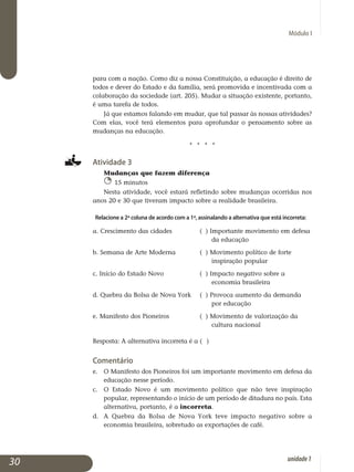 Módulo I
para com a nação. Como diz a nossa Constituição, a educação é direito de
todos e dever do Estado e da família, será promovida e incentivada com a
colaboração da sociedade (art. 205). Mudar a situação existente, portanto,
é uma tarefa de todos.
Já que estamos falando em mudar, que tal passar às nossas atividades?
Com elas, você terá elementos para aprofundar o pensamento sobre as
mudanças na educação.
j j j j
Atividade 3
Mudanças que fazem diferença
15 minutos
Nesta atividade, você estará refletindo sobre mudanças ocorridas nos
anos 20 e 30 que tiveram impacto sobre a realidade brasileira.
Relacione a 2ª coluna de acordo com a 1ª, assinalando a alternativa que está incorreta:
a. Crescimento das cidades		 ( ) Importante movimento em defesa 	
					 da educação
b. Semana de Arte Moderna		 ( ) Movimento político de forte 		
					 inspiração popular
c. Início do Estado Novo		 ( ) Impacto negativo sobre a 		
					 economia brasileira
d. Quebra da Bolsa de Nova York	 ( ) Provoca aumento da demanda 		
					 por educação
e. Manifesto dos Pioneiros		 ( ) Movimento de valorização da 		
					 cultura nacional
Resposta: A alternativa incorreta é a ( )
Comentário
e. 	O Manifesto dos Pioneiros foi um importante movimento em defesa da
educação nesse período.
c. 	O Estado Novo é um movimento político que não teve inspiração
popular, representando o início de um período de ditadura no país. Esta
alternativa, portanto, é a incorreta.
d. 	 A Quebra da Bolsa de Nova York teve impacto negativo sobre a
economia brasileira, sobretudo as exportações de café.
30 unidade1
 