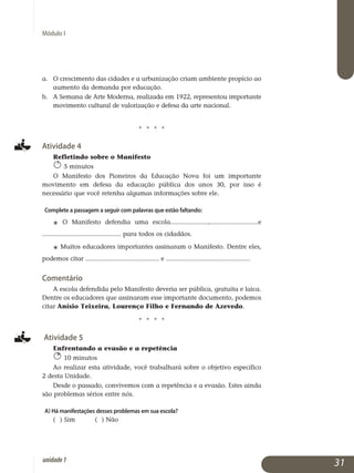 Módulo I
a. 	O crescimento das cidades e a urbanização criam ambiente propício ao
aumento da demanda por educação.
b. 	 A Semana de Arte Moderna, realizada em 1922, representou importante
movimento cultural de valorização e defesa da arte nacional.
j j j j
Atividade 4
Refletindo sobre o Manifesto
5 minutos
O Manifesto dos Pioneiros da Educação Nova foi um importante
mo­vimento em defesa da educação pública dos anos 30, por isso é
ne­cessário que você retenha algumas informações sobre ele.
Complete a passagem a seguir com palavras que estão faltando:
j O Manifesto defendia uma escola.....................,...........................e
............................................ para todos os cidadãos.
j Muitos educadores importantes assinaram o Manifesto. Dentre eles,
podemos citar ......................................... e ...............................................
Comentário
A escola defendida pelo Manifesto deveria ser pública, gratuita e laica.
Dentre os educadores que assinaram esse importante documento, podemos
citar Anísio Teixeira, Lourenço Filho e Fernando de Azevedo.
j j j j
Atividade 5
Enfrentando a evasão e a repetência
10 minutos
Ao realizar esta atividade, você trabalhará sobre o objetivo específico
2 desta Unidade.
Desde o passado, convivemos com a repetência e a evasão. Estes ainda
são problemas sérios entre nós.
a) Há manifestações desses problemas em sua escola?
( ) Sim ( ) Não
31unidade1
 