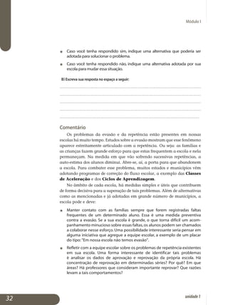 Módulo I
j	 Caso você tenha respondido sim, indique uma alternativa que poderia ser
adotada para solucionar o problema.
j	 Caso você tenha respondido não, indique uma alternativa adotada por sua
escola para mudar essa situação.
b) Escreva sua resposta no espaço a seguir:
.................................................................................................................
.................................................................................................................
.................................................................................................................
.................................................................................................................
.................................................................................................................
Comentário
Os problemas da evasão e da repetência estão presentes em nossas
escolas há muito tempo. Estudos sobre a evasão mostram que esse fenô­meno
aparece estreitamente articulado com a repetência. Ou seja: as famí­lias e
as crianças fazem grande esforço para que estas frequentem a escola e nela
permaneçam. Na medida em que vão sofrendo sucessivas repe­tências, a
auto-estima dos alunos diminui. Abre-se, aí, a porta para que abandonem
a escola. Para combater esse problema, muitos estados e mu­nicípios vêm
adotando programas de correção do fluxo escolar, a exemplo das Classes
de Aceleração e dos Ciclos de Aprendizagem.
No âmbito de cada escola, há medidas simples e úteis que contribuem
de forma decisiva para a superação de tais problemas. Além de alter­nativas
como as mencionadas e já adotadas em grande número de muni­cípios, a
escola pode e deve:
j 	 Manter contato com as famílias sempre que forem registradas faltas
frequentes de um determinado aluno. Essa é uma medida preventiva
contra a evasão. Se a sua escola é grande, o que torna difícil um acom­
panhamento minucioso sobre essas faltas,os alunos podem ser cha­mados
a colaborar nesse esforço. Uma possibilidade interessante seria pensar em
alguma iniciativa que agregue a equipe escolar, a exemplo de um placar
do tipo: Em nossa escola não temos evasão.
j	 Refletir com a equipe escolar sobre os problemas de repetência exis­tentes
em sua escola. Uma forma interessante de identificar tais pro­blemas
é analisar os dados de aprovação e reprovação da própria escola. Há
concentração de reprovação em determinadas séries? Por quê? Em que
áreas? Há professores que consideram importante re­provar? Que razões
levam a tais comportamentos?
32 unidade1
 