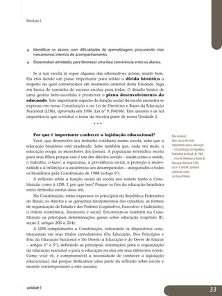 Módulo I
j	 Identificar os alunos com dificuldades de aprendizagem, procurando criar
mecanismos internos de acompanhamento.
j	 Desenvolver atividades para favorecer uma boa convivência entre os alunos.
Se a sua escola já segue alguma das alternativas acima, muito bem.
Ela está dando um passo importante para saldar a dívida histórica a
respeito da qual conversamos em momento anterior desta Unidade. Siga
em busca do caminho do sucesso escolar para todos. O desafio básico de
uma gestão bem-sucedida é promover o pleno desenvolvimento do
edu­cando. Este im­por­tante aspecto da função social da escola encontra-se
expresso em nossa Constituição e na Lei de Diretrizes e Bases da Educação
Nacional (LDB), aprovada em 1996 (Lei nº 9.394/96). Este assunto é de tal
impor­tância que constitui o tema da terceira parte de nossa Unidade 1.
					 • • •
Por que é importante conhecer a legislação educacional?
Você, que desenvolve seu trabalho cotidiano numa escola, sabe que a
educação brasileira está mudando. Sabe também que, cada vez mais, a
educação ocupa as manchetes dos jornais. A população reivindica escola
para seus filhos porque esse é um dos direitos sociais – assim como a saúde,
o trabalho, o lazer, a segurança, a previdência social, a proteção à mater­
nidade e à infância e a assistência aos desamparados – assegurados a todos
os brasileiros pela Constituição de 1988 (artigo 6º).
A reflexão sobre a função social da escola nos remete tanto à Cons­
tituição como à LDB. E por que isso? Porque os fins da educação brasi­leira
estão definidos nestas duas leis.
Na Constituição, estão expressos os princípios da República Federativa
do Brasil; os direitos e as garantias fundamentais dos cidadãos; as formas
de organização do Estado e dos Poderes (Legislativo, Executivo e Judiciário);
a ordem econômica, financeira e social. Encontram-se também na Cons­
tituição as principais determinações gerais sobre educação (capítulo III,
seção I, artigos 205 a 214).
A LDB complementa a Constituição, reiterando os dispositivos cons­
titucionais em seus títulos introdutórios (Da Educação, Dos Princípios e
Fins da Educação Nacional e Do Direito à Educação e do Dever de Educar
– ar­tigos 1º a 5º), definindo as principais orientações para a organização
da educação nacional e para a educação escolar em seus diferentes níveis.
Como você vê, é compreensível a necessidade de conhecer a legislação
educacional, daí porque dedicamos uma parte da reflexão sobre escola e
mundo contemporâneo a este assunto.
Não esqueça!
Duas são as leis mais
importantes para a educação:
– A Constituição da República
Federativa do Brasil, de 1988.
– A Lei de Diretrizes e Bases da
Educação Nacional (LDB),
Lei nº 9.394/96, também
conhecida como
Lei Darcy Ribeiro.
33unidade1
 
