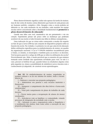 Módulo I
Pleno desenvolvimento significa cuidar não apenas da tarefa de ensi­nar,
mas de dar conta de muitas outras dimensões que fazem de cada pessoa um
ser humano perfeito, completo e feliz. Imagine como a escola poderia ser
diferente se, em cada momento de seu trabalho, cada membro da equipe
escolar estiver concentrado sobre a finalidade fundamental de promover o
pleno desenvolvimento do educando!
Guarde essa idéia com você, mantendo-a em seu pensamento e em seu
coração. Experimente pensar um pouco sobre as mudanças que poderiam
acontecer em sua escola se todos levassem essa idéia às últimas con­se­quências...
Uma indicação de que as coisas estão começando a mudar diz respeito
ao fato de que a nova LDB traz um conjunto de dispositivos próprios sobre as
funções da escola. Na verdade, é a primeira vez em que uma lei de educação
define atribuições específicas para os estabelecimentos de ensino, no quadro
da organização nacional. A Lei nº 9.394/96 estabelece in­cumbências para
a União, os estados, os municípios e também para as escolas e os docentes.
Você já parou para ler o artigo da LDB que se refere às atribuições da escola?
Provavelmente sim. Aliás, é muito provável que os assuntos de que estamos
tratando nesta Unidade não apresentem novidades para você. Se este é o
caso, procure se lembrar de que, quando lemos ou estudamos alguma coisa
pela segunda vez, temos a possibilidade de estabelecer novos vínculos com o
conhecimento já adquirido, de construir novas aprendizagens.
Art. 12. Os estabelecimentos de ensino, respeitadas as
normas comuns e as do seu sistema de ensino, terão a in­cum­
bência de:
I – Elaborar e executar sua proposta pedagógica;
II – Administrar seu pessoal e seus recursos materiais e
financeiros;
III – Assegurar o cumprimento dos dias letivos e horas-aula
estabelecidos;
IV – Velar pelo cumprimento do plano de trabalho de cada
docente;
V – Prover meios para a recuperação de alunos de menor
rendimento;
VI – Articular-se com as famílias e a comunidade, criando
processos de integração da sociedade com a escola;
VII – Informar os pais e responsáveis sobre a frequência e
o rendimento dos alunos, bem como sobre a execução de sua
proposta pedagógica.
35unidade1
 