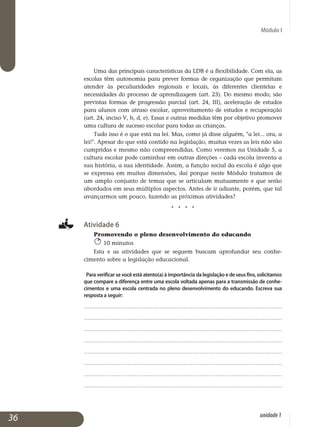 Módulo I
Uma das principais características da LDB é a flexibilidade. Com ela, as
escolas têm autonomia para prever formas de organização que permitam
atender às peculiaridades regionais e locais, às diferentes clientelas e
ne­cessidades do processo de aprendizagem (art. 23). Do mesmo modo, são
previstas formas de progressão parcial (art. 24, III), aceleração de estudos
para alunos com atraso escolar, aproveitamento de estudos e recuperação
(art. 24, inciso V, b, d, e). Essas e outras medidas têm por objetivo promover
uma cultura de sucesso escolar para todas as crianças.
Tudo isso é o que está na lei. Mas, como já disse alguém, a lei... ora, a
lei!. Apesar do que está contido na legislação, muitas vezes as leis não são
cumpridas e mesmo não compreendidas. Como veremos na Unidade 5, a
cultura escolar pode caminhar em outras direções – cada escola inventa a
sua história, a sua identidade. Assim, a função social da escola é algo que
se expressa em muitas dimensões, daí porque neste Módulo tratamos de
um amplo conjunto de temas que se articulam mutuamente e que serão
abordados em seus múltiplos aspectos. Antes de ir adiante, porém, que tal
avançarmos um pouco, fazendo as próximas atividades?
j j j j
Atividade 6
Promovendo o pleno desenvolvimento do educando
10 minutos
Esta e as atividades que se seguem buscam aprofundar seu conhe­
cimento sobre a legislação educacional.
Para verificar se você está atento(a) à importância da legislação e de seus fins, solicitamos
que compare a diferença entre uma escola voltada apenas para a transmissão de conhe­
cimentos e uma escola centrada no pleno desenvolvimento do educando. Escreva sua
resposta a seguir:
.................................................................................................................
.................................................................................................................
.................................................................................................................
.................................................................................................................
.................................................................................................................
.................................................................................................................
.................................................................................................................
.................................................................................................................
36 unidade1
 