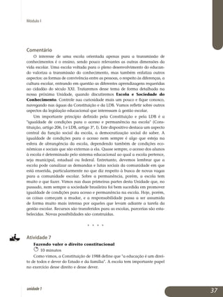 Módulo I
Comentário
O interesse de uma escola orientada apenas para a transmissão de
conhe­cimentos é o ensino, sendo pouco relevantes as outras dimensões da
vida escolar. Uma escola voltada para o pleno desenvolvimento do edu­can­
do valoriza a transmissão do conhecimento, mas também enfatiza outros
as­pectos: as formas de convivência entre as pessoas, o respeito às dife­renças, a
cultura escolar, entrando em questão as diferentes apren­dizagens requeridas
ao cidadão do século XXI. Trataremos desse tema de forma detalhada na
nossa próxima Unidade, quando discutiremos Escola e Sociedade do
Co­nhe­cimento. Controle sua curiosidade mais um pouco e fique conosco,
navegando nas águas da Constituição e da LDB. Vamos refletir sobre outros
aspectos da legislação educacional que interes­sam à gestão escolar.
Um importante princípio definido pela Constituição e pela LDB é a
igualdade de condições para o acesso e permanência na escola (Cons­
tituição, artigo 206, I e LDB, artigo 3º, I). Este dispositivo destaca um as­pecto
central da função social da escola, a democratização social do saber. A
igualdade de condições para o acesso nem sempre é algo que esteja na
esfera de abrangência da escola, dependendo também de condições eco­
nômicas e sociais que são externas a ela. Quase sempre, o acesso dos alu­nos
à escola é determinado pelo sistema educacional ao qual a escola per­tence,
seja municipal, estadual ou federal. Entretanto, devemos lembrar que a
escola pode canalizar as demandas e lutas sociais da comunidade em que
está enserida, particularmente no que diz respeito à busca de novas vagas
para a comunidade escolar. Sobre a permanência, porém, a escola tem
muito o que fazer. Vimos nas duas primeiras partes desta Unidade que, no
passado, nem sempre a sociedade brasileira foi bem sucedida em pro­mover
igualdade de condições para acesso e permanência na escola. Hoje, porém,
as coisas começam a mudar, e a responsabilidade passa a ser assumida
de forma muito mais intensa por aqueles que levam adiante a tarefa da
gestão escolar. Recursos são transferidos para as escolas, parcerias são esta­
be­lecidas. Novas possibilidades são construídas.
j j j j
Atividade 7
Fazendo valer o direito constitucional
10 minutos
Como vimos, a Constituição de 1988 define que a educação é um direi­
to de todos e dever do Estado e da família. A escola tem importante papel
no exercício desse direito e desse dever.
37unidade1
 
