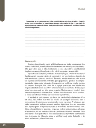 Módulo I
Para verificar se você assimilou essa idéia, vamos imaginar uma situação prática. Estamos
no início do ano escolar e há mais crianças a serem matriculadas do que a capacidade de
atendimento de sua escola. Como você procederia para resolver esse problema? Quem
seriam seus parceiros?
.................................................................................................................
.................................................................................................................
.................................................................................................................
.................................................................................................................
.................................................................................................................
................................................................................................................
.	.................................................................................................................
.................................................................................................................
.................................................................................................................
Comentário
Tanto a Constituição como a LDB definem que todas as crianças têm
direito à educação, sendo o ensino fundamental um direito público subjetivo.
Isto quer dizer que o não-atendimento a esse dispositivo cons­titucional
im­plica a responsabilização do poder público por não cumprir a lei.
Quando se manifesta o problema da falta de vagas, sobretudo no en­sino
fundamental, o poder público é responsável por ele, tanto no âm­bito da
rede municipal como da estadual. Às vezes, isso se relaciona com o fato
de algumas escolas serem preferidas pela população, gerando maior pro­
cura pelas vagas nelas ofertadas. Outras vezes, o problema resulta mesmo
da escassez de vagas. Seja como for, a equipe gestora de uma escola tem
responsabilidade sobre isso. Deve articular-se com a Secretaria de Edu­cação
para ver o que pode ser feito a esse respeito. Muitas vezes, é possível fazer
um remanejamento entre escolas. Quando esta alternativa não é possível,
a escola deve buscar formas de equacionar o problema.
A verdade é que crianças em faixa de escolaridade obrigatória (7 a
14 anos) não podem ficar fora da escola. Em qualquer dos casos, pais e
co­munidade devem sempre ser encarados como parceiros. A luta para que
todas as crianças tenham acesso à escola é legítima e deve ser assumida
não apenas pelos dirigentes escolares e do sistema de ensino como, tam­
bém, pelos políticos. Se a escola é pequena, podem ser necessárias refor­mas
e/ou ampliações, ou mesmo o caso de construção de novas unidades. Para
isso existe o planejamento da rede física de ensino, importante ins­trumento
nas Secretarias de Educação para se verificar onde estão faltando e, às
vezes, até mesmo sobrando escolas.
38 unidade1
 