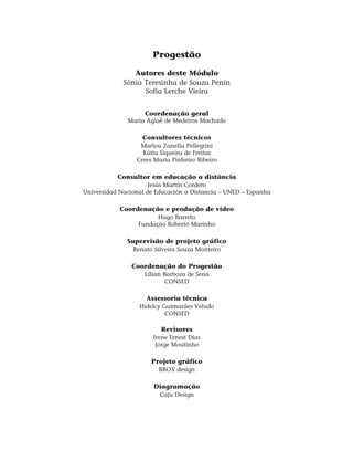 Progestão
Autores deste Módulo
Sônia Teresinha de Souza Penin
Sofia Lerche Vieira
Coordenação geral
Maria Aglaê de Medeiros Machado
Consultores técnicos
Marlou Zanella Pellegrini
Kátia Siqueira de Freitas
Ceres Maria Pinheiro Ribeiro
Consultor em educação a distância
Jesús Martín Cordero
Universidad Nacional de Educación a Distancia – UNED – Espanha
Coordenação e produção de vídeo
Hugo Barreto
Fundação Roberto Marinho
Supervisão de projeto gráfico
Renato Silveira Souza Monteiro
Coordenação do Progestão
Lílian Barboza de Sena
CONSED
Assessoria técnica
Hidelcy Guimarães Veludo
CONSED
Revisores
Irene Ernest Dias
Jorge Moutinho
Projeto gráfico
BBOX design
Diagramação
Caju Design
 