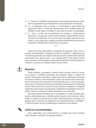 Módulo I
c) 	F – O plano de trabalho dos professores é uma tarefa específica da escola.
Não é compartilhada necessariamente com as Secretarias de Educação.
d) 	 V – A integração entre a escola e a comunidade é uma tarefa tão
importante para a escola que dedicaremos uma unidade inteira do
Módulo I a este tema: a Unidade 4, que trata de escola e comunidade.
e) 	 V – Sim, a escola tem incumbências em relação à administração
fi­nanceira e de pessoal. É uma tarefa também compartilhada com as
Secretarias de Educação. No caso de existir um órgão regional de edu­
cação, é a este órgão que a direção se reporta diretamente para resolver
problemas administrativo-financeiros e de pessoal.
					 • • •
Depois de termos percorrido os caminhos da discussão sobre escola e
mundo contemporâneo, chegamos ao fim da Unidade 1. Esperamos que
você tenha apreciado essa viagem. Nela procuramos apontar para aspectos
importantes não apenas para o seu conhecimento como gestor escolar
como, também, para qualquer profissional da educação. Antes de passar à
Unidade 2, faremos um rápido resumo do que vimos.
Resumo
Nesta Unidade, começamos a refletir sobre a função social da escola.
Você iniciou o trabalho retomando suas próprias idéias a respeito do
as­sunto. Procuramos assinalar o papel da escola em diferentes momentos
do mundo moderno, como instituição social cuja tarefa básica esteve liga­
da à transmissão do conhecimento sistematizado para as novas gera­ções.
Vimos que, na história da educação brasileira, somente partir das décadas
de 20 e 30 do século XX o acesso à escola começou a ampliar-se, atingindo
seg­mentos mais amplos da população. Problemas de qualidade foram sur­
gindo, todavia, ao longo do tempo, persistindo em nossos dias.
Buscamos mostrar também que a Constituição e a LDB apontam pers­
pectivas importantes para a reflexão sobre a função social da escola, desta­
cando seu papel na promoção do pleno desenvolvimento da pessoa, seu
preparo para o exercício da cidadania e sua qualificação para o trabalho.
É tarefa da gestão escolar contribuir para seguirmos nessa direção.
Leituras recomendadas
Para aprofundar seus conhecimentos a respeito dos temas tratados
nesta Unidade, sugerimos as seguintes leituras:
40 unidade1
 