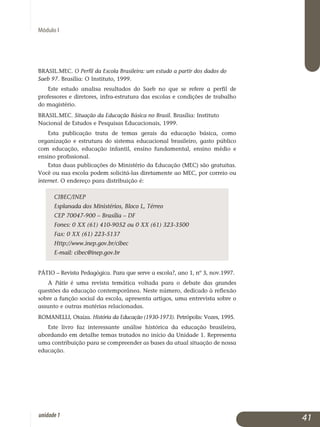 Módulo I
BRASIL.MEC. O Perfil da Escola Brasileira: um estudo a partir dos dados do
Saeb 97. Brasília: O Instituto, 1999.
Este estudo analisa resultados do Saeb no que se refere a perfil de
professores e diretores, infra-estrutura das escolas e condições de trabalho
do magistério.
BRASIL.MEC. Situação da Educação Básica no Brasil. Brasília: Instituto
Nacional de Estudos e Pesquisas Educacionais, 1999.
Esta publicação trata de temas gerais da educação básica, como
or­ganização e estrutura do sistema educacional brasileiro, gasto público
com educação, educação infantil, ensino fundamental, ensino médio e
ensino profissional.
Estas duas publicações do Ministério da Educação (MEC) são gratuitas.
Você ou sua escola podem solicitá-las diretamente ao MEC, por correio ou
internet. O endereço para distribuição é:
CIBEC/INEP
Esplanada dos Ministérios, Bloco L, Térreo
CEP 70047-900 – Brasília – DF
Fones: 0 XX (61) 410-9052 ou 0 XX (61) 323-3500
Fax: 0 XX (61) 223-5137
Http://www.inep.gov.br/cibec
E-mail: cibec@inep.gov.br
PÁTIO – Revista Pedagógica. Para que serve a escola?, ano 1, nº 3, nov.1997.
A Pátio é uma revista temática voltada para o debate das grandes
questões da educação contemporânea. Neste número, dedicado à reflexão
sobre a função social da escola, apresenta artigos, uma entrevista sobre o
assunto e outras matérias relacionadas.
ROMANELLI, Otaíza. História da Educação (1930-1973). Petrópolis: Vozes, 1995.
Este livro faz interessante análise histórica da educação brasileira,
abor­dando em detalhe temas tratados no início da Unidade 1. Representa
uma contribuição para se compreender as bases da atual situação de nossa
educação.
41unidade1
 