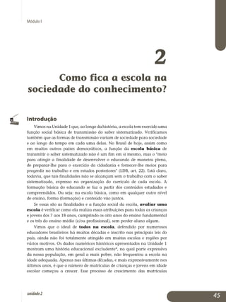 Módulo I
2
Como fica a escola na
sociedade do conhecimento?
Introdução
Vimos na Unidade 1 que, ao longo da história, a escola tem exercido uma
função social básica de transmissão do saber sistematizado. Ve­rificamos
também que as formas de transmissão variam de sociedade para sociedade
e ao longo do tempo em cada uma delas. No Brasil de hoje, assim como
em muitos outros países democráticos, a função da escola básica de
transmitir o saber sistematizado não é um fim em si mesmo, mas o meio
para atingir a finalidade de desenvolver o educando de ma­neira plena,
de preparar-lhe para o exercício da cidadania e fornecer-lhe meios para
progredir no trabalho e em estudos posteriores (LDB, art. 22). Está claro,
todavia, que tais finalidades não se alcançam sem o trabalho com o saber
sistematizado, expresso na organização do currículo de cada escola. A
formação básica do educando se faz a partir dos conteúdos estudados e
compreendidos. Ou seja: na escola básica, como em qualquer outro nível
de ensino, forma (formação) e conteúdo vão juntos.
Se essas são as finalidades e a função social da escola, avaliar uma
escola é verificar como ela realiza essas atribuições para todas as crianças
e jovens dos 7 aos 18 anos, cumprindo os oito anos do ensino fundamental
e os três do ensino médio (e/ou profissional), sem perder aluno algum.
Vimos que o ideal de todos na escola, defendido por numerosos
edu­cadores brasileiros há muitas décadas e inscrito nas principais leis do
país, ainda não foi totalmente atingido em muitas escolas e regiões por
vários motivos. Os dados numéricos históricos apresentados na Unidade 1
mos­tram uma história educacional excludente*, na qual parte expressiva
da nossa população, em geral a mais pobre, não frequentou a escola na
idade adequada. Apenas nas últimas décadas, e mais expressivamente nos
úl­timos anos, é que o número de matrículas de crianças e jovens em idade
escolar começou a crescer. Esse processo de crescimento das matrículas
45unidade2
 