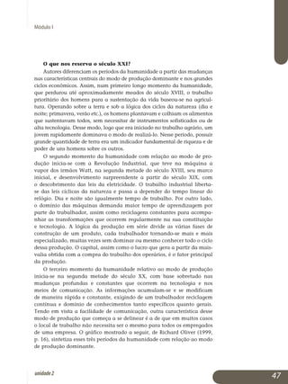 Módulo I
O que nos reserva o século xxi?
Autores diferenciam os períodos da humanidade a partir das mudanças
nas características centrais do modo de produção dominante e nos grandes
ciclos econômicos. Assim, num primeiro longo momento da humanidade,
que perdurou até aproximadamente meados do século XVIII, o trabalho
prioritário dos homens para a sustentação da vida baseou-se na agricul­
tura. Operando sobre a terra e sob a lógica dos ciclos da natureza (dia e
noi­te; primavera, verão etc.), os homens plantavam e colhiam os alimentos
que sustentavam todos, sem necessitar de instrumentos sofis­ticados ou de
alta tecnologia. Desse modo, logo que era iniciado no traba­lho agrário, um
jovem rapidamente dominava o modo de realizá-lo. Nesse período, possuir
grande quantidade de terra era um indicador fundamental de riqueza e de
poder de uns homens sobre os outros.
O segundo momento da humanidade com relação ao modo de pro­
dução inicia-se com a Revolução Industrial, que teve na máquina a
vapor dos irmãos Watt, na segunda metade do século XVIII, seu marco
inicial, e desenvolvimento surpreendente a partir do século XIX, com
o descobrimento das leis da eletricidade. O trabalho industrial liberta-
se das leis cíclicas da natureza e passa a depender do tempo linear do
re­lógio. Dia e noite são igualmente tempo de trabalho. Por outro lado,
o domínio das máquinas demanda maior tempo de aprendizagem por
parte do tra­ba­lhador, assim como reciclagens constantes para acom­pa­
nhar as trans­for­mações que ocorrem regularmente na sua constituição
e tecno­logia. A lógica da produção em série divide as várias fases de
cons­trução de um produto, cada trabalhador tornando-se mais e mais
es­pecializado, muitas vezes sem dominar ou mesmo conhecer todo o ciclo
dessa produção. O capital, assim como o lucro que gera a partir da mais-
valia obtida com a compra do trabalho dos operários, é o fator principal
da produção.
O terceiro momento da humanidade relativo ao modo de produção
inicia-se na segunda metade do século XX, com base sobretudo nas
mu­dan­ças profundas e constantes que ocorrem na tecnologia e nos
meios de comunicação. As informações acumulam-se e se modificam
de ma­neira rápida e constante, exigindo de um trabalhador reciclagem
con­tínua e domínio de conhecimentos tanto específicos quanto gerais.
Tendo em vista a facilidade de comunicação, outra característica desse
modo de produção que começa a se delinear é a de que em muitos casos
o local de trabalho não necessita ser o mesmo para todos os empregados
de uma empresa. O gráfico mostrado a seguir, de Richard Oliver (1999,
p. 16), sin­tetiza esses três períodos da humanidade com relação ao modo
de pro­dução do­minante.
47unidade2
 