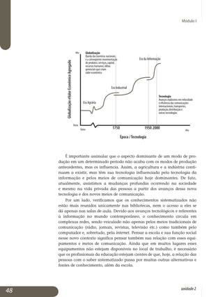 Módulo I
É importante assinalar que o aspecto dominante de um modo de pro­
dução em um determinado período não acaba com os modos de produção
antecedentes, mas os influencia. Assim, a agricultura e a in­dústria conti­
nuam a existir, mas têm sua tecnologia influenciada pela tecnologia da
informação e pelos meios de comunicação hoje dominantes. De fato,
atual­mente, assistimos a mudanças profundas ocorrendo na sociedade
e mesmo na vida privada das pessoas a partir dos avanços dessa nova
tecnologia e dos novos meios de comunicação.
Por um lado, verificamos que os conhecimentos sistematizados não
es­tão mais reunidos unicamente nas bibliotecas, nem o acesso a eles se
dá apenas nas salas de aula. Devido aos avanços tecnológicos e referentes
à informação no mundo contemporâneo, o conhecimento circula em
com­plexas redes, sendo veiculado não apenas pelos meios tradicionais de
co­mu­nicação (rádio, jornais, revistas, televisão etc.) como também pelo
com­putador e, sobretudo, pela internet. Pensar a escola e sua função social
nes­se novo contexto significa pensar também sua relação com esses equi­
pamentos e meios de comunicação. Ainda que em muitos lugares esses
equipamentos não estejam disponíveis no local de trabalho, é necessário
que os profissionais da educação estejam cientes de que, hoje, a relação das
pessoas com o saber sistematizado passa por muitas outras alternativas e
fontes de conhecimento, além da escola.
48 unidade2
 