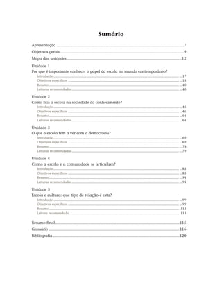 Sumário
Apresentação........................................................................................................................7
Objetivos gerais....................................................................................................................9
Mapa das unidades............................................................................................................12
Unidade 1
Por que é importante conhecer o papel da escola no mundo contemporâneo?
Introdução........................................................................................................................................... ...17
Objetivos específicos........................................................................................................................... ...18
Resumo................................................................................................................................................ ...40
Leituras recomendadas....................................................................................................................... ...40
Unidade 2
Como fica a escola na sociedade do conhecimento?
Introdução........................................................................................................................................... ...45
Objetivos específicos........................................................................................................................... ...46
Resumo................................................................................................................................................ ...64
Leituras recomendadas....................................................................................................................... ...64
Unidade 3
O que a escola tem a ver com a democracia?
Introdução........................................................................................................................................... ...69
Objetivos específicos........................................................................................................................... ...69
Resumo................................................................................................................................................ ...78
Leituras recomendadas....................................................................................................................... ...79
Unidade 4
Como a escola e a comunidade se articulam?
Introdução........................................................................................................................................... ...83
Objetivos específicos........................................................................................................................... ...83
Resumo................................................................................................................................................ ...94
Leituras recomendadas....................................................................................................................... ...94
Unidade 5
Escola e cultura: que tipo de relação é esta?
Introdução........................................................................................................................................... ...99
Objetivos específicos........................................................................................................................... ...99
Resumo................................................................................................................................................ .113
Leitura recomendada.......................................................................................................................... .113
Resumo final.....................................................................................................................115
Glossário...........................................................................................................................116
Bibliografia.......................................................................................................................120
 