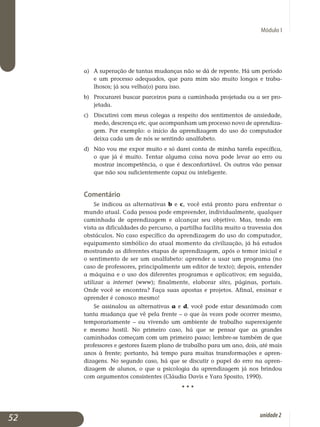 Módulo I
a)	 A superação de tantas mudanças não se dá de repente. Há um período
e um processo adequados, que para mim são muito longos e traba­
lhosos; já sou velha(o) para isso.
b)	 Procurarei buscar parceiros para a caminhada projetada ou a ser pro­
jetada.
c)	Discutirei com meus colegas a respeito dos sentimentos de an­siedade,
medo, descrença etc. que acompanham um processo novo de apren­diza­
gem. Por exemplo: o início da aprendizagem do uso do com­pu­tador
deixa cada um de nós se sentindo analfabeto.
d)	Não vou me expor muito e só darei conta de minha tarefa específica,
o que já é muito. Tentar alguma coisa nova pode levar ao erro ou
mostrar incompetência, o que é desconfortável. Os outros vão pensar
que não sou suficientemente capaz ou inteligente.
Comentário
Se indicou as alternativas b e c, você está pronto para enfrentar o
mundo atual. Cada pessoa pode empreender, individualmente, qualquer
caminhada de aprendizagem e alcançar seu objetivo. Mas, tendo em
vista as dificuldades do percurso, a partilha facilita muito a travessia dos
obstá­culos. No caso específico da aprendizagem do uso do computador,
equi­pamento simbólico do atual momento da civilização, já há estudos
mos­trando as diferentes etapas de aprendizagem, após o temor inicial e
o sen­timento de ser um analfabeto: aprender a usar um programa (no
caso de professores, principalmente um editor de texto); depois, entender
a má­quina e o uso dos diferentes programas e aplicativos; em seguida,
uti­lizar a internet (www); finalmente, elaborar sites, páginas, portais.
Onde você se encontra? Faça suas apostas e projetos. Afinal, ensinar e
aprender é co­nosco mesmo!
Se assinalou as alternativas a e d, você pode estar desanimado com
tanta mudança que vê pela frente – o que às vezes pode ocorrer mesmo,
tem­porariamente – ou vivendo um ambiente de trabalho superexigente
e mesmo hostil. No primeiro caso, há que se pensar que as grandes
ca­minhadas começam com um primeiro passo; lembre-se também de que
professores e gestores fazem plano de trabalho para um ano, dois, até mais
anos à frente; portanto, há tempo para muitas transformações e apren­
dizagens. No segundo caso, há que se discutir o papel do erro na apren­
dizagem de alunos, o que a psicologia da aprendizagem já nos brindou
com argumentos consistentes (Cláudia Davis e Yara Sposito, 1990).
• • •
52 unidade2
 