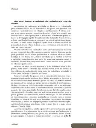 Módulo I
Que novas funções a sociedade do conhecimento exige da
escola?
A mudança de civilização, apontada por Pierre Lévy, é sinalizada
pelo aumento a cada dia da dependência dos países, dos governos, das
em­pre­sas e dos indivíduos em relação ao conhecimento. A ciência sem­
pre gerou novos campos e domínios do saber, e hoje a tecnologia tem
multi­plicado as suas aplicações e a informática também tem poten­cia­
lizado a divulgação rápida do conhecimento elaborado. Nessa direção,
o Papa João Paulo II assim se pronuncia na encíclica Centesimus Annus,
de 1991: Se antes a terra e depois o capital eram os fatores decisivos da
produção, (...) hoje o fator decisivo é, cada vez mais, o homem em si, ou
seja, seu conhecimento.
O conhecimento hoje é entendido como um valor especial, mais até
do que bens materiais. No passado, a grande maioria dos pais queria
prin­cipalmente deixar terras, patrimônios e riquezas materiais como
he­ran­ça a seus filhos; hoje, muitos percebem que o melhor a oferecer
é pro­piciar conhecimentos, por meio de uma boa formação geral, e
maneiras de continuar adquirindo mais conhecimentos, num processo
de edu­cação permanente.
De fato, em meio às incertezas que o atual momento tende a des­
pertar, num ponto a maioria dos autores parece estar de acordo: a
im­portância do conhecimento para todos os indivíduos, sobretudo o
jovem, para enfrentar o presente e o futuro.
Essa nova relação das pessoas com o conhecimento traz duas conse­
quências para a escola brasileira. Uma reforça a importância da escola e
de sua função social nesse momento, já que ela ainda é a porta de entrada
da maior parte da população para o acesso ao mundo do conhecimento.
De fato, vivemos um período no qual a informação está, a um só tempo,
disponível como nunca esteve e, contraditoriamente, inacessível a grandes
parcelas da nossa população. Estudiosos da era da informação, como
Manuel Castells, têm observado que a globalização marginaliza povos e
países que têm sido excluídos das redes de in­formação. Há uma tendência
de concentração nas economias avan­ça­das de produção entre as pessoas
instruídas na faixa de 25 a 40 anos. Se­gundo a Organização das Nações
Unidas (ONU), apenas 5% da população estão inseridos no mundo digital.
A internet está criando um abismo entre os mais ricos e os mais pobres
(Manuel Castells, 2000).
A outra consequência, aliada à perspectiva democratizadora que já
consideramos, é a necessidade de a escola repensar profundamente a
res­­peito de sua organização, sua gestão, sua maneira de definir os tem­
pos, os espaços, os meios e as formas de ensinar – ou seja, o seu jeito de
53unidade2
 