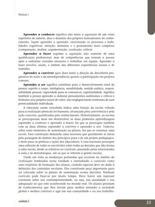 Módulo I
Aprender a conhecer significa não tanto a aquisição de um vasto
repertório de saberes, mas o domínio dos próprios instrumentos do co­nhe­
ci­mento. Supõe aprender a aprender, exercitando os processos e ha­bi­
lidades cognitivas: atenção, memória e o pensamento mais com­plexo
(com­paração, análise, argumentação, avaliação, crítica).
Aprender a fazer exprime a aquisição não somente de uma
qua­lificação profissional, mas de competências que tornem a pessoa
apta a enfrentar va­riadas situações e trabalhar em equipe. Aprender a
fazer en­volve, assim, o âmbito das diferentes experiências sociais e de
trabalho.
Aprender a conviver quer dizer tanto a direção da descoberta pro­
gressiva do outro e da interdependência quanto a participação em pro­je­tos
comuns.
Aprender a ser significa contribuir para o desenvolvimento total da
pessoa: espírito e corpo, inteligência, sensibilidade, sentido estético, res­­pon­
sabilidade pessoal, capacidade para se comunicar, espi­ri­tua­li­da­de. Signi­fica
tam­bém a pessoa aprender a elaborar pen­sa­men­tos au­tô­nomos e críticos e
formular seus próprios juízos de valor, não ne­gli­genciando ne­nhuma de suas
potencialidades individuais.
A educação assim concebida indica uma função da escola voltada
para a realização plena do ser humano, alcançada pela convivência e pela
ação concreta, qualificadas pelo conhecimento. Historicamente, as escolas
se preocuparam mais em desenvolver as duas primeiras apren­dizagens
(aprender a conhecer e aprender a fazer); há que se preocupar também
com as duas últimas (aprender a conviver e aprender a ser). Todavia,
sobre esses elementos de sustentação ou pilares, há que se construir uma
escola. Essa construção demanda uma travessia que ge­ral­mente se inicia
pela passagem do âmbito dos princípios para o de um projeto pedagógico,
e deste para as práticas e ações dos educadores. E essa travessia pressupõe
uma reflexão de todos os envolvidos sobre todas as decisões que dão forma
a uma escola, desde as relativas ao currículo, passando pelas relacionadas
à aula e às metodologias, até as que se referem à gestão escolar.
Tendo em vista as mudanças profundas que ocorrem no âmbito da
civilização lembradas nesta Unidade e entendendo o currículo como
uma trajetória de formação dos alunos, cuidado especial deve ser dado à
de­finição dos conteúdos escolares. Eles constituem peça importante para
ser colocada sobre os pilares de sustentação acima descritos. Ne­nhum
currículo pode fixar-se por muito tempo. Deve haver um re­pensar
constante sobre sua contem­po­raneidade, ou seja, sua atualidade e sua
adequação ao que está acontecendo no mundo real. Os alunos precisam
de conhecimentos que lhes sirvam para melhor entender a sociedade
global e melhor con­viver e agir em sua co­munidade e no seu trabalho.
55unidade2
 