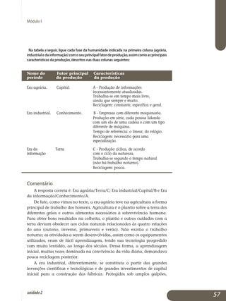Na tabela a seguir, ligue cada fase da humanidade indicada na primeira coluna (agrária,
industrialedainformação)comoseuprincipalfatordeprodução,assimcomoasprincipais
características da produção, descritos nas duas colunas seguintes:
Nome do 	 Fator principal Características 		
período	 da produção da pro­dução	
Era agrária. 	 Capital.	 A - Produção de informa­ções
				 inces­sante­mente atualizadas.
				 Trabalha-se em tempo mais livre, 		
				 ainda que sempre e muito.
				 Reciclagem: constante, específica e geral.
Era industrial.	 Conhecimento. B - Empresas com diferente maquinaria.
				 Produção em série, cada pessoa lidando 		
			 com um elo de uma cadeia e com um tipo	
				 diferente de máquina.
				 Tempo de referência: o linear, do relógio.
				 Reciclagem: necessária para uma 			
			 especialização.
Era da 	 Terra		 C - Produção cíclica, de acordo 		
informação			 com o ciclo da natureza.
				 Trabalha-se segundo o tempo natural 		
				 (não há trabalho noturno).
				 Reciclagem: pouca.
Comentário
A resposta correta é: Era agrária/Terra/C; Era industrial/Capital/B e Era
da informação/Conhecimento/A.
De fato, como vimos no texto, a era agrária teve na agricultura a forma
principal de trabalho dos homens. Agricultura é o plantio sobre a terra dos
diferentes grãos e outros alimentos necessários à sobrevivência humana.
Para obter bons resultados na colheita, o plantio e outros cuidados com a
terra deviam obedecer aos ciclos naturais relacionados às quatro estações
do ano (outono, inverno, primavera e verão). Não existia o trabalho
no­turno; as atividades a serem desenvolvidas, assim como os equipamentos
utilizados, eram de fácil aprendizagem, tendo sua tecnologia progredido
com muita lentidão, ao longo dos séculos. Dessa forma, a aprendizagem
inicial, muitas vezes dominada na convivência da vida diária, demandava
pouca reciclagem posterior.
A era industrial, diferentemente, se constituiu a partir das grandes
invenções científicas e tecnológicas e de grandes investimentos de capital
inicial para a construção das fábricas. Protegidos sob amplos galpões,
Módulo I
57unidade2
 