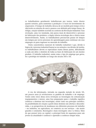 Módulo I
os trabalhadores geralmente trabalhavam por turnos, tanto diurno
quanto noturno, para aumentar a produção e o lucro do investimento do
em­presário. O tempo de trabalho deixou de ser medido pelo tempo cíclico
(dia/noite ou estações do ano) e passou a ser definido pelo tempo linear, do
relógio, criação também ocorrida no contexto da Revolução In­dustrial. Essa
revolução, uma vez instalada, não parou mais de de­senvolver o processo
de fabricação dos produtos; a dupla ciên­cia–tecnologia deu a tônica nesse
desenvolvimento. Assim, os tra­ba­lhadores precisavam passar de tempos
em tempos por novos processos de aprendizagem para continuar em seus
empregos ou para ingressar no mercado de trabalho.
Outra característica essencial do trabalho industrial é que, devido à
lógica de o processo industrial basear-se na seriação e na divisão de tarefas,
os trabalhadores devem se especializar numa dessas partes, dificultando
a cada um deles o domínio de todas as fases de fabricação de um mesmo
produto. O trabalho industrial, assim como o tipo de emprego que gerou,
foi o protótipo de trabalho ao longo dos séculos XIX e XX.
A era da informação, iniciada na segunda metade do século XX,
em poucos anos já revolucionou os padrões de trabalho e de emprego.
Tendo como eixos dessa nova revolução as tecnologias da comunicação
(equi­pamentos e meios), uma boa preparação para o trabalho significa
co­nhecer e dominar tais tecnologias, assim como seu princípio científico.
As possibilidades de criação a partir desse domínio são abertas e des­co­nhe­
cidas, e as perspectivas de mudanças nos diferentes processos de tra­balho
– na indústria, na agricultura, no comércio ou nos serviços – são muito
grandes e constantes. Reciclagem e mais reciclagem: esta é a tônica. Mais
do que possuir terra ou capital, a principal fonte de segurança para um
jovem na atualidade é conhecer e aprender a conhecer sempre mais.
58 unidade2
 