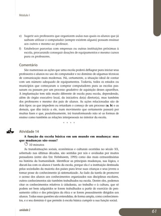 Módulo I
e)	 Sugerir aos professores que organizem aulas nas quais os alunos que já
saibam utilizar o computador (sempre existem alguns) possam ensinar
aos outros e mesmo ao professor.
f)	Estabelecer parcerias com empresas ou outras instituições próximas à
escola, procurando conseguir doações de equipamentos e mesmo cursos
para os professores.
Comentário
São numerosas as ações que uma escola poderá deflagrar para iniciar seus
professores e alunos no uso do computador e no domínio de algumas técnicas
de comunicação mais modernas. Há, certamente, a situação ideal de contar
com um número adequado de equipamentos. Todavia, todos os estados ou
municípios que começaram a comprar computadores para as escolas pas­
saram ou passam por um processo gradativo de aquisição desses aparelhos.
A implantação tem sido muito diferente de escola para escola, dependendo,
além do órgão executivo local, da iniciativa do(a) diretor(a), mas também
dos professores e mesmo dos pais de alunos. As ações re­lacionadas são de
dois tipos: as que impedem ou retardam o começo de um processo (a, b) e as
demais, que dão início a ele, num movimento que certamente passará por
muitas fases e que, paulatinamente, irá transformando não só as formas de
ensino como também as relações in­terpessoais no interior da escola.
j j j j
Atividade 14
A função da escola básica em um mundo em mudança: mas
que mudanças são essas?
10 minutos
As transformações sociais, econômicas e culturais ocorridas no século XX,
sobretudo nas últimas décadas, são sentidas por nós e avaliadas por muitos
pen­sadores (entre eles Eric Hobsbawm, 1995) como das mais ex­traordinárias
na história da humanidade. Identificar as principais mudanças, sua lógica, e
discuti-las com os alunos é tarefa da escola, porque ela é a instituição destinada
pelas sociedades da maioria dos países para levar suas crianças e seus jovens a
tomar posse do conhecimento já sistematizado. Ao lado da tarefa de promover
o acesso dos alunos aos conhecimentos organizados nas disciplinas escolares,
outros conhe­cimentos são também trabalhados na escola. Dentre eles, pode­mos
citar os conhecimentos relativos à cidadania, ao trabalho e à cultura, que só
podem ser bem adquiridos se forem trabalhados a partir do exercício do pen­
samento crítico e dos princípios da ética e se forem pessoalmente dirigidos aos
alunos. Todas essas questões são entendidas, de forma ampla, como co­nhe­ci­men­
tos, e o seu domínio é que permite à escola básica cumprir a sua função social.
61unidade2
 