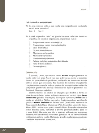 Módulo I
Leia e responda as questões a seguir:
a) 	Do seu ponto de vista, a sua escola tem cumprido com sua função
social, assim entendida?
	 Sim ( ) 	Não ( )
b) Se você respondeu “não” na questão anterior, relacione dentre as
seguintes, em ordem de importância, as prováveis razões:
( )	 Programas de ensino muito rígidos 		
( ) Programas de ensino pouco atualizados 	
( ) Salas muito cheias 				
( ) Os pais não colaboram 			
( ) Alunos sem pré-requisitos 			
( ) Alunos indisciplinados 			
( ) Professores despreparados 			
( ) Falta de materiais pedagógicos diversificados 	
( ) Falta de livros didáticos 		
( ) Outro (registrar) ......................................................................
Comentário
É possível, Gestor, que muitas dessas razões estejam presentes na
escola onde você atua. Não é raro que a direção da escola se desanime
diante da quantidade de problemas, acabando por não tomar atitude
ante as coisas que acontecem. Boa maneira de enfrentar situações tão
complexas como essas (acreditem, poucas são as organizações sociais tão
complexas quanto uma escola) é classificar os tipos de problemas e as
formas de lidar com cada tipo.
Existem técnicas de análise de situações que dividem a forma de
atuação nas soluções nesses ambientes complexos em três tipos: fazer
demandas (pedidos, solicitações) aos órgãos superiores; denunciar à
mídia, ao Ministério Público ou a outros órgãos quando as questões são
graves; e tomar decisões em âmbito local. (As técnicas referem-se ao
Planejamento Estratégico Si­tuacional (PES). Consultar, a respeito, Carlos
Matus, 1991.) Muitas vezes, parece mais fácil fazer demandas e de­núncias;
tomar decisões locais, trabalhar a própria governabilidade*, pode ser
o mais difícil. Mas esta tem sido a maneira utilizada por nu­merosos
diretores para assumir sua autonomia, garantida em lei, e revo­lucionar o
cotidiano da própria escola. Muitas das grandes mudanças educacionais
começam no cotidiano das escolas.
62 unidade2
 
